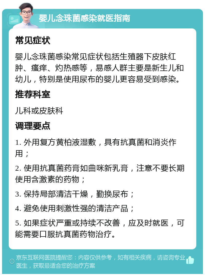 婴儿念珠菌感染就医指南 常见症状 婴儿念珠菌感染常见症状包括生殖器下皮肤红肿、瘙痒、灼热感等，易感人群主要是新生儿和幼儿，特别是使用尿布的婴儿更容易受到感染。 推荐科室 儿科或皮肤科 调理要点 1. 外用复方黄柏液湿敷，具有抗真菌和消炎作用； 2. 使用抗真菌药膏如曲咪新乳膏，注意不要长期使用含激素的药物； 3. 保持局部清洁干燥，勤换尿布； 4. 避免使用刺激性强的清洁产品； 5. 如果症状严重或持续不改善，应及时就医，可能需要口服抗真菌药物治疗。