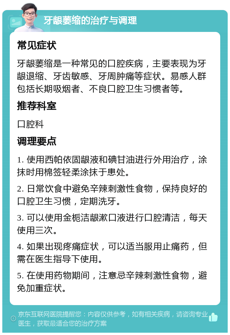 牙龈萎缩的治疗与调理 常见症状 牙龈萎缩是一种常见的口腔疾病，主要表现为牙龈退缩、牙齿敏感、牙周肿痛等症状。易感人群包括长期吸烟者、不良口腔卫生习惯者等。 推荐科室 口腔科 调理要点 1. 使用西帕依固龈液和碘甘油进行外用治疗，涂抹时用棉签轻柔涂抹于患处。 2. 日常饮食中避免辛辣刺激性食物，保持良好的口腔卫生习惯，定期洗牙。 3. 可以使用金栀洁龈漱口液进行口腔清洁，每天使用三次。 4. 如果出现疼痛症状，可以适当服用止痛药，但需在医生指导下使用。 5. 在使用药物期间，注意忌辛辣刺激性食物，避免加重症状。