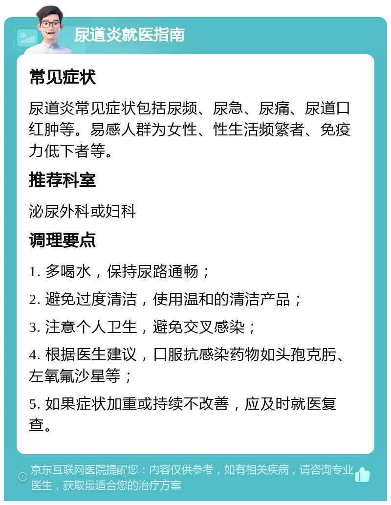 尿道炎就医指南 常见症状 尿道炎常见症状包括尿频、尿急、尿痛、尿道口红肿等。易感人群为女性、性生活频繁者、免疫力低下者等。 推荐科室 泌尿外科或妇科 调理要点 1. 多喝水，保持尿路通畅； 2. 避免过度清洁，使用温和的清洁产品； 3. 注意个人卫生，避免交叉感染； 4. 根据医生建议，口服抗感染药物如头孢克肟、左氧氟沙星等； 5. 如果症状加重或持续不改善，应及时就医复查。