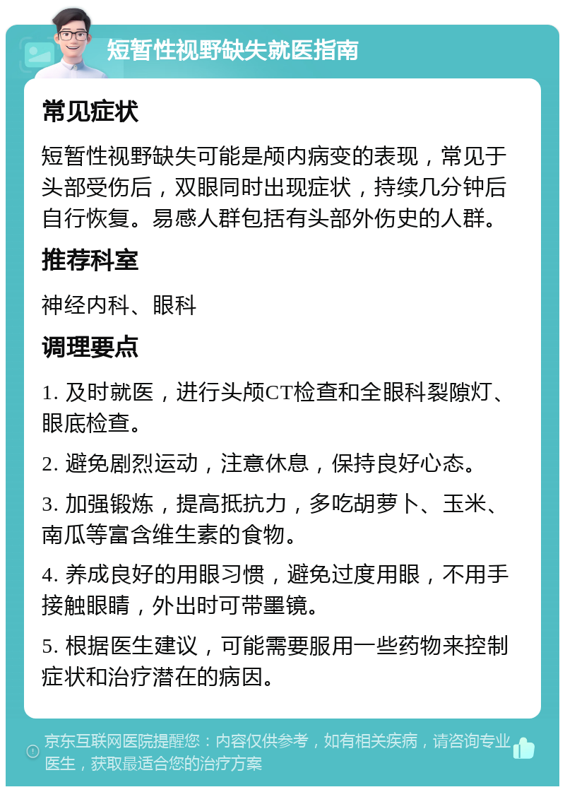 短暂性视野缺失就医指南 常见症状 短暂性视野缺失可能是颅内病变的表现，常见于头部受伤后，双眼同时出现症状，持续几分钟后自行恢复。易感人群包括有头部外伤史的人群。 推荐科室 神经内科、眼科 调理要点 1. 及时就医，进行头颅CT检查和全眼科裂隙灯、眼底检查。 2. 避免剧烈运动，注意休息，保持良好心态。 3. 加强锻炼，提高抵抗力，多吃胡萝卜、玉米、南瓜等富含维生素的食物。 4. 养成良好的用眼习惯，避免过度用眼，不用手接触眼睛，外出时可带墨镜。 5. 根据医生建议，可能需要服用一些药物来控制症状和治疗潜在的病因。