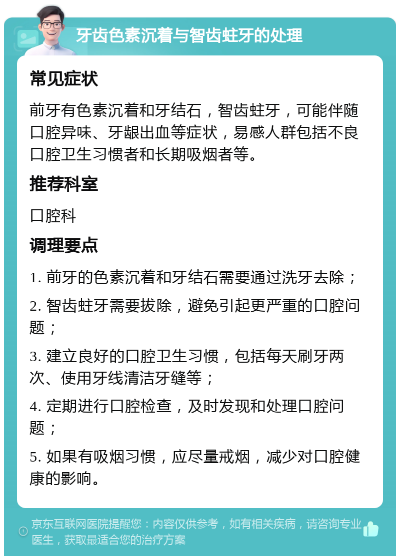 牙齿色素沉着与智齿蛀牙的处理 常见症状 前牙有色素沉着和牙结石，智齿蛀牙，可能伴随口腔异味、牙龈出血等症状，易感人群包括不良口腔卫生习惯者和长期吸烟者等。 推荐科室 口腔科 调理要点 1. 前牙的色素沉着和牙结石需要通过洗牙去除； 2. 智齿蛀牙需要拔除，避免引起更严重的口腔问题； 3. 建立良好的口腔卫生习惯，包括每天刷牙两次、使用牙线清洁牙缝等； 4. 定期进行口腔检查，及时发现和处理口腔问题； 5. 如果有吸烟习惯，应尽量戒烟，减少对口腔健康的影响。