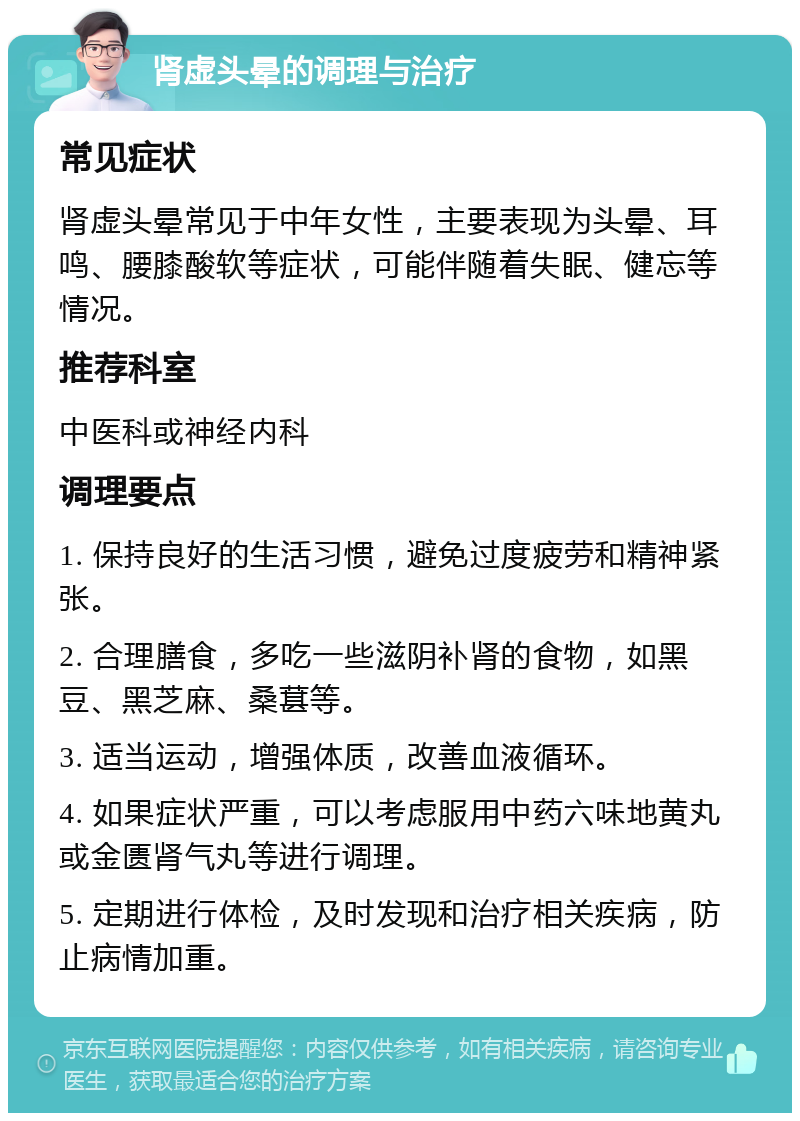 肾虚头晕的调理与治疗 常见症状 肾虚头晕常见于中年女性，主要表现为头晕、耳鸣、腰膝酸软等症状，可能伴随着失眠、健忘等情况。 推荐科室 中医科或神经内科 调理要点 1. 保持良好的生活习惯，避免过度疲劳和精神紧张。 2. 合理膳食，多吃一些滋阴补肾的食物，如黑豆、黑芝麻、桑葚等。 3. 适当运动，增强体质，改善血液循环。 4. 如果症状严重，可以考虑服用中药六味地黄丸或金匮肾气丸等进行调理。 5. 定期进行体检，及时发现和治疗相关疾病，防止病情加重。