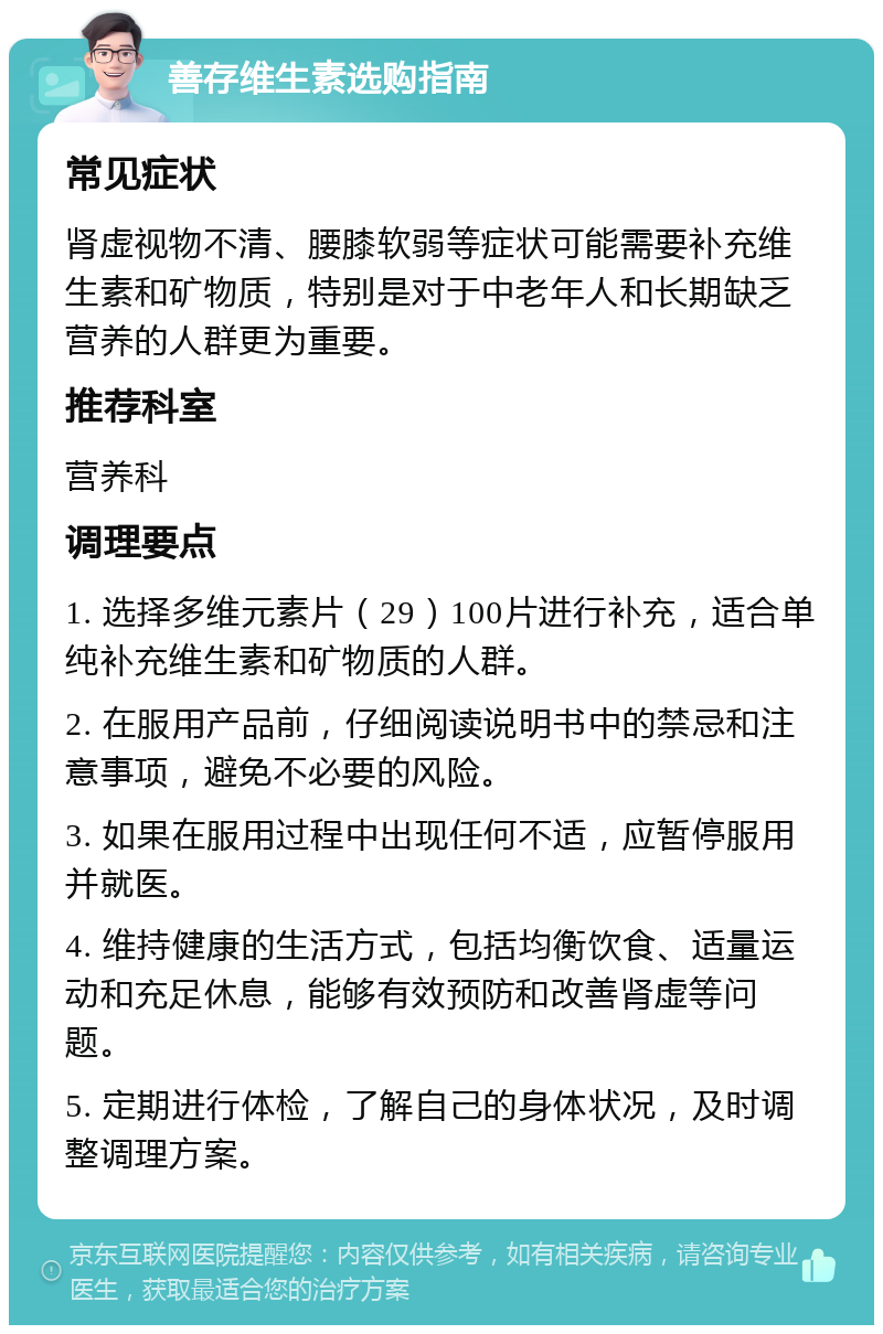 善存维生素选购指南 常见症状 肾虚视物不清、腰膝软弱等症状可能需要补充维生素和矿物质，特别是对于中老年人和长期缺乏营养的人群更为重要。 推荐科室 营养科 调理要点 1. 选择多维元素片（29）100片进行补充，适合单纯补充维生素和矿物质的人群。 2. 在服用产品前，仔细阅读说明书中的禁忌和注意事项，避免不必要的风险。 3. 如果在服用过程中出现任何不适，应暂停服用并就医。 4. 维持健康的生活方式，包括均衡饮食、适量运动和充足休息，能够有效预防和改善肾虚等问题。 5. 定期进行体检，了解自己的身体状况，及时调整调理方案。