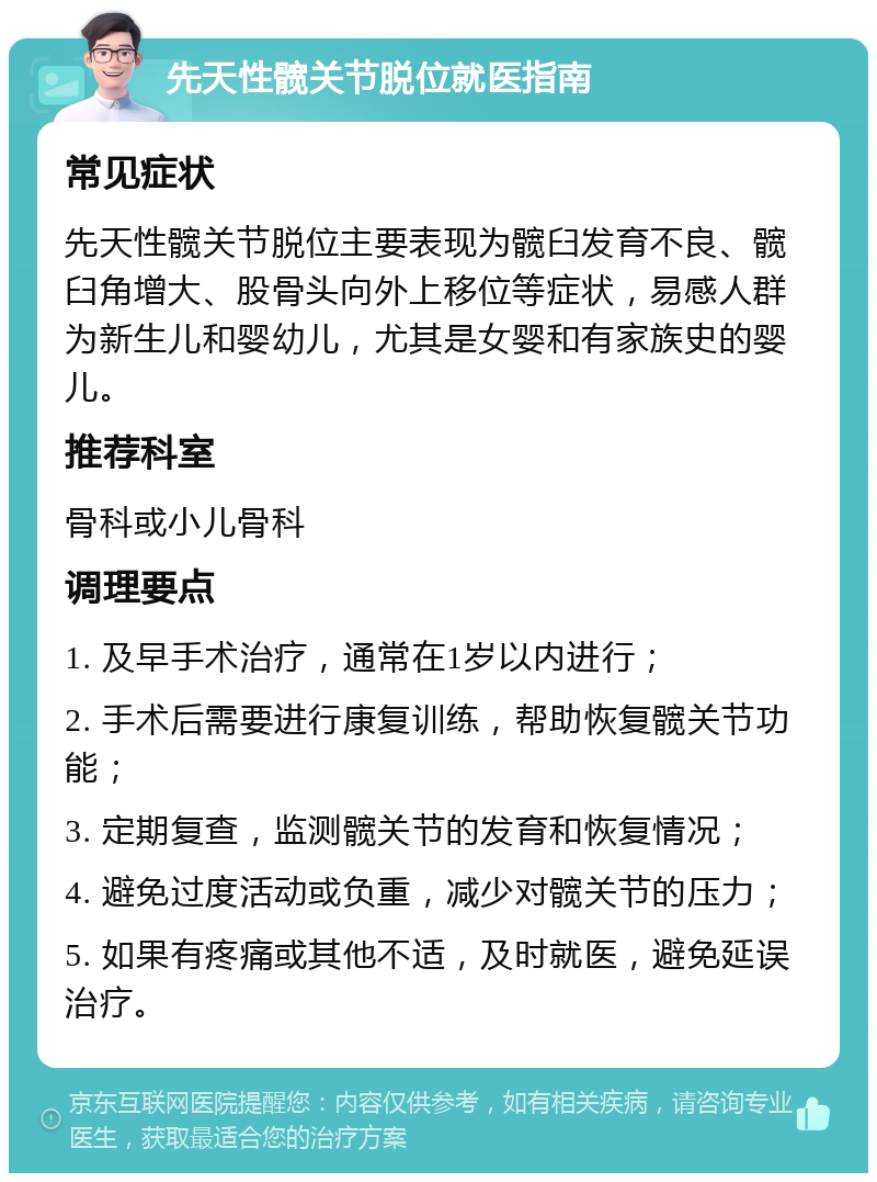 先天性髋关节脱位就医指南 常见症状 先天性髋关节脱位主要表现为髋臼发育不良、髋臼角增大、股骨头向外上移位等症状，易感人群为新生儿和婴幼儿，尤其是女婴和有家族史的婴儿。 推荐科室 骨科或小儿骨科 调理要点 1. 及早手术治疗，通常在1岁以内进行； 2. 手术后需要进行康复训练，帮助恢复髋关节功能； 3. 定期复查，监测髋关节的发育和恢复情况； 4. 避免过度活动或负重，减少对髋关节的压力； 5. 如果有疼痛或其他不适，及时就医，避免延误治疗。