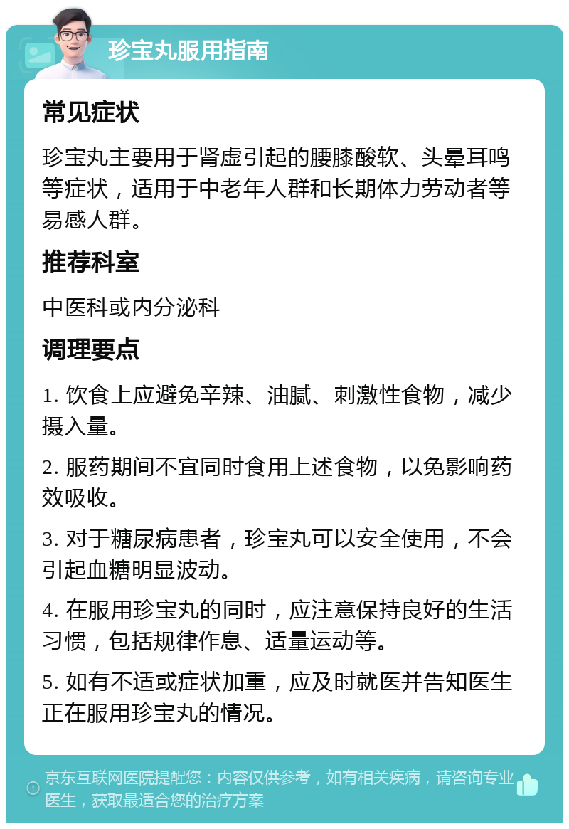 珍宝丸服用指南 常见症状 珍宝丸主要用于肾虚引起的腰膝酸软、头晕耳鸣等症状，适用于中老年人群和长期体力劳动者等易感人群。 推荐科室 中医科或内分泌科 调理要点 1. 饮食上应避免辛辣、油腻、刺激性食物，减少摄入量。 2. 服药期间不宜同时食用上述食物，以免影响药效吸收。 3. 对于糖尿病患者，珍宝丸可以安全使用，不会引起血糖明显波动。 4. 在服用珍宝丸的同时，应注意保持良好的生活习惯，包括规律作息、适量运动等。 5. 如有不适或症状加重，应及时就医并告知医生正在服用珍宝丸的情况。