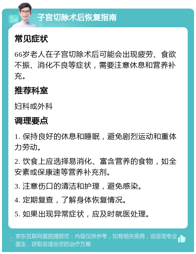 子宫切除术后恢复指南 常见症状 66岁老人在子宫切除术后可能会出现疲劳、食欲不振、消化不良等症状，需要注意休息和营养补充。 推荐科室 妇科或外科 调理要点 1. 保持良好的休息和睡眠，避免剧烈运动和重体力劳动。 2. 饮食上应选择易消化、富含营养的食物，如全安素或保康速等营养补充剂。 3. 注意伤口的清洁和护理，避免感染。 4. 定期复查，了解身体恢复情况。 5. 如果出现异常症状，应及时就医处理。