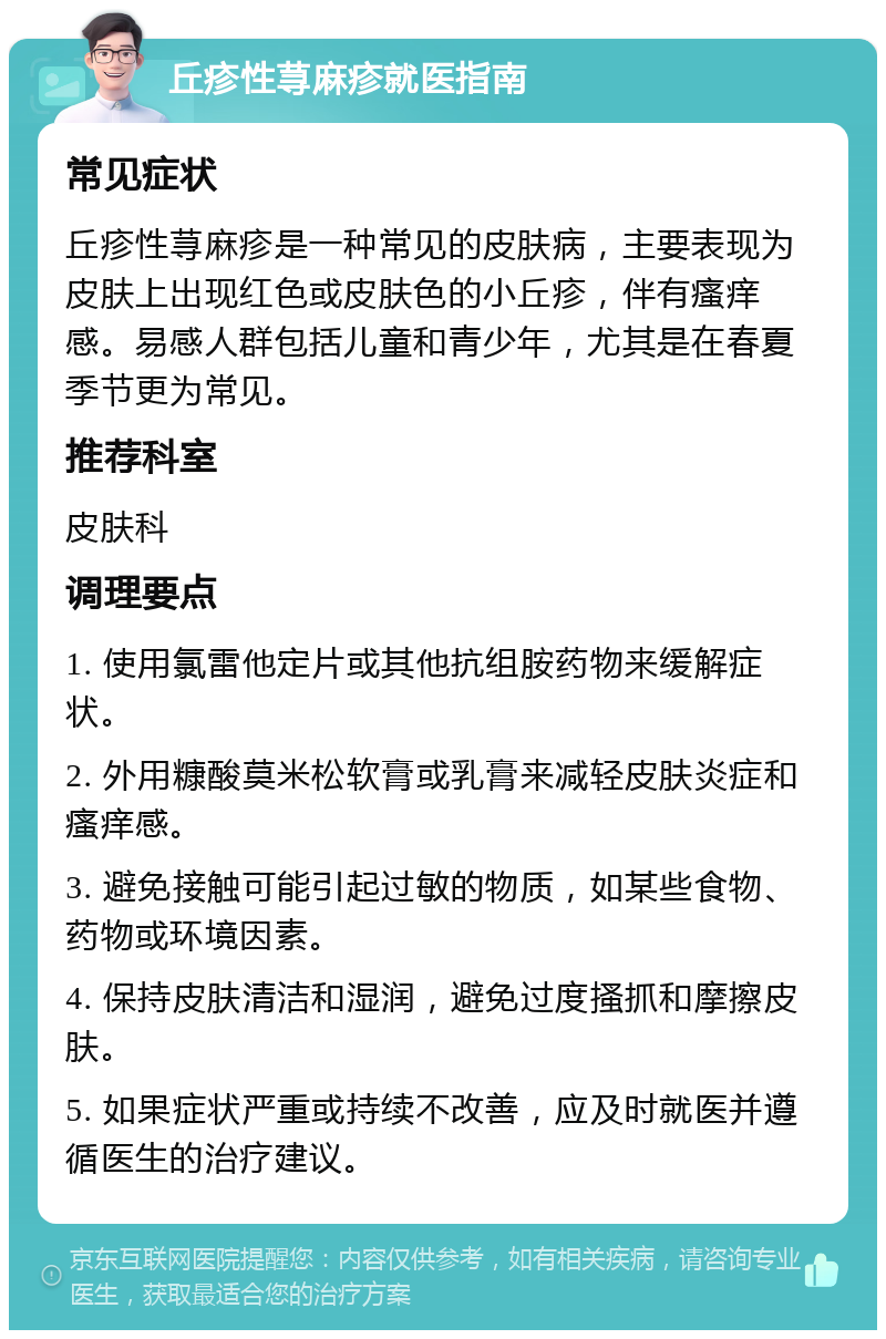 丘疹性荨麻疹就医指南 常见症状 丘疹性荨麻疹是一种常见的皮肤病，主要表现为皮肤上出现红色或皮肤色的小丘疹，伴有瘙痒感。易感人群包括儿童和青少年，尤其是在春夏季节更为常见。 推荐科室 皮肤科 调理要点 1. 使用氯雷他定片或其他抗组胺药物来缓解症状。 2. 外用糠酸莫米松软膏或乳膏来减轻皮肤炎症和瘙痒感。 3. 避免接触可能引起过敏的物质，如某些食物、药物或环境因素。 4. 保持皮肤清洁和湿润，避免过度搔抓和摩擦皮肤。 5. 如果症状严重或持续不改善，应及时就医并遵循医生的治疗建议。