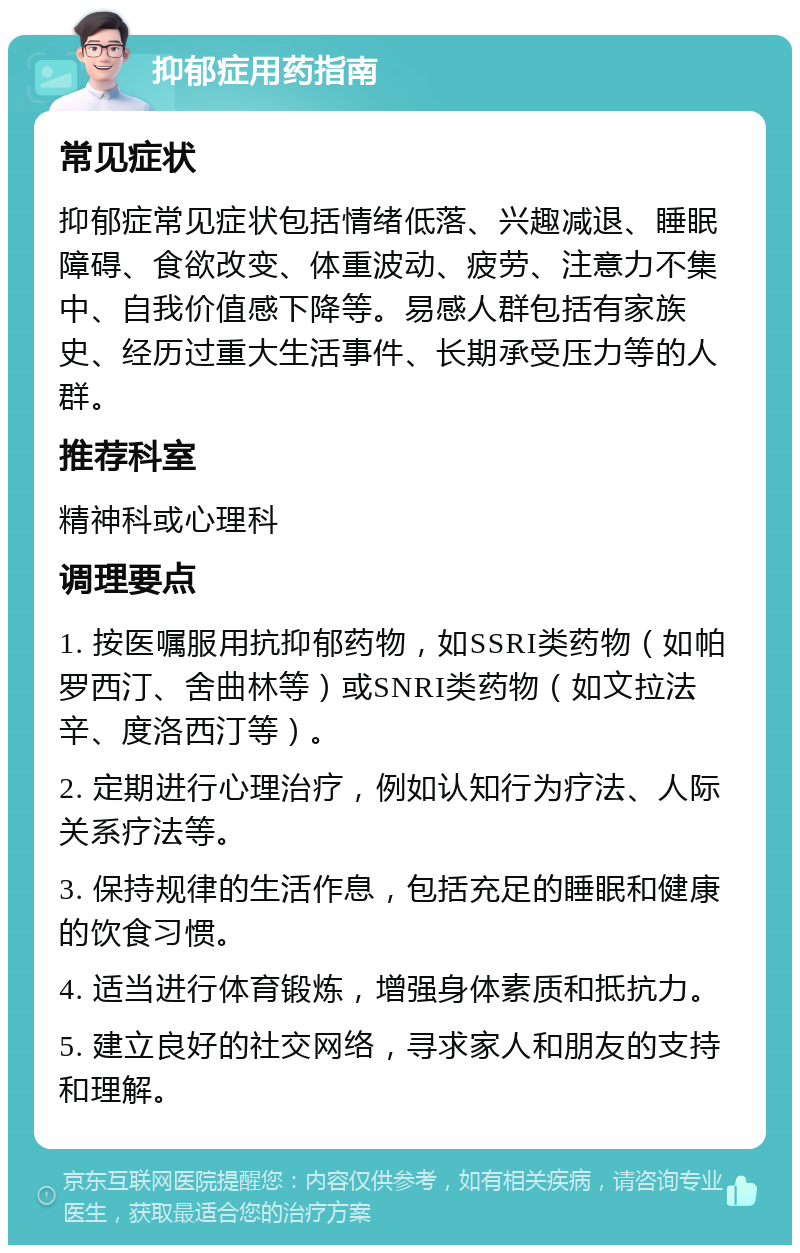 抑郁症用药指南 常见症状 抑郁症常见症状包括情绪低落、兴趣减退、睡眠障碍、食欲改变、体重波动、疲劳、注意力不集中、自我价值感下降等。易感人群包括有家族史、经历过重大生活事件、长期承受压力等的人群。 推荐科室 精神科或心理科 调理要点 1. 按医嘱服用抗抑郁药物，如SSRI类药物（如帕罗西汀、舍曲林等）或SNRI类药物（如文拉法辛、度洛西汀等）。 2. 定期进行心理治疗，例如认知行为疗法、人际关系疗法等。 3. 保持规律的生活作息，包括充足的睡眠和健康的饮食习惯。 4. 适当进行体育锻炼，增强身体素质和抵抗力。 5. 建立良好的社交网络，寻求家人和朋友的支持和理解。