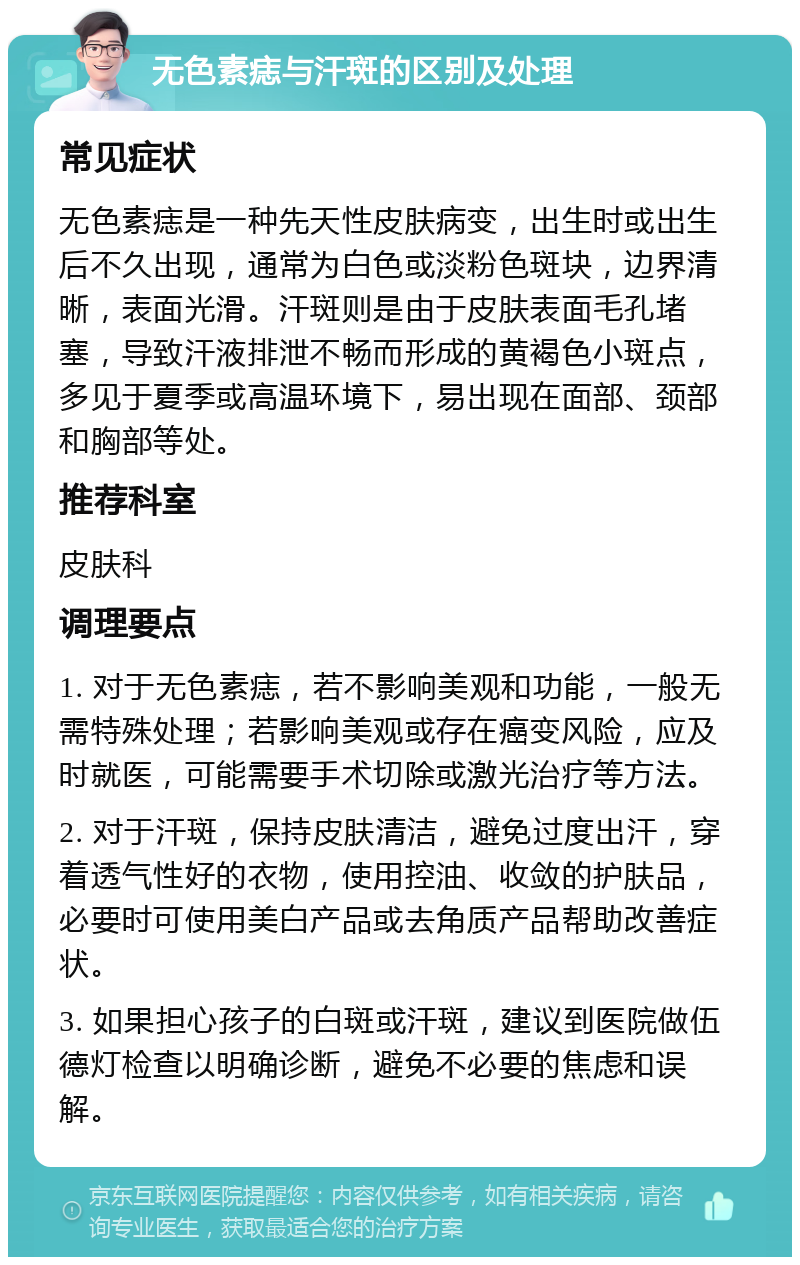 无色素痣与汗斑的区别及处理 常见症状 无色素痣是一种先天性皮肤病变，出生时或出生后不久出现，通常为白色或淡粉色斑块，边界清晰，表面光滑。汗斑则是由于皮肤表面毛孔堵塞，导致汗液排泄不畅而形成的黄褐色小斑点，多见于夏季或高温环境下，易出现在面部、颈部和胸部等处。 推荐科室 皮肤科 调理要点 1. 对于无色素痣，若不影响美观和功能，一般无需特殊处理；若影响美观或存在癌变风险，应及时就医，可能需要手术切除或激光治疗等方法。 2. 对于汗斑，保持皮肤清洁，避免过度出汗，穿着透气性好的衣物，使用控油、收敛的护肤品，必要时可使用美白产品或去角质产品帮助改善症状。 3. 如果担心孩子的白斑或汗斑，建议到医院做伍德灯检查以明确诊断，避免不必要的焦虑和误解。