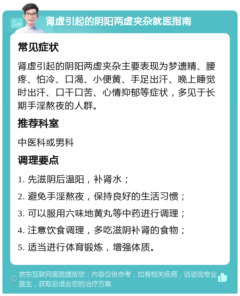 肾虚引起的阴阳两虚夹杂就医指南 常见症状 肾虚引起的阴阳两虚夹杂主要表现为梦遗精、腰疼、怕冷、口渴、小便黄、手足出汗、晚上睡觉时出汗、口干口苦、心情抑郁等症状，多见于长期手淫熬夜的人群。 推荐科室 中医科或男科 调理要点 1. 先滋阴后温阳，补肾水； 2. 避免手淫熬夜，保持良好的生活习惯； 3. 可以服用六味地黄丸等中药进行调理； 4. 注意饮食调理，多吃滋阴补肾的食物； 5. 适当进行体育锻炼，增强体质。