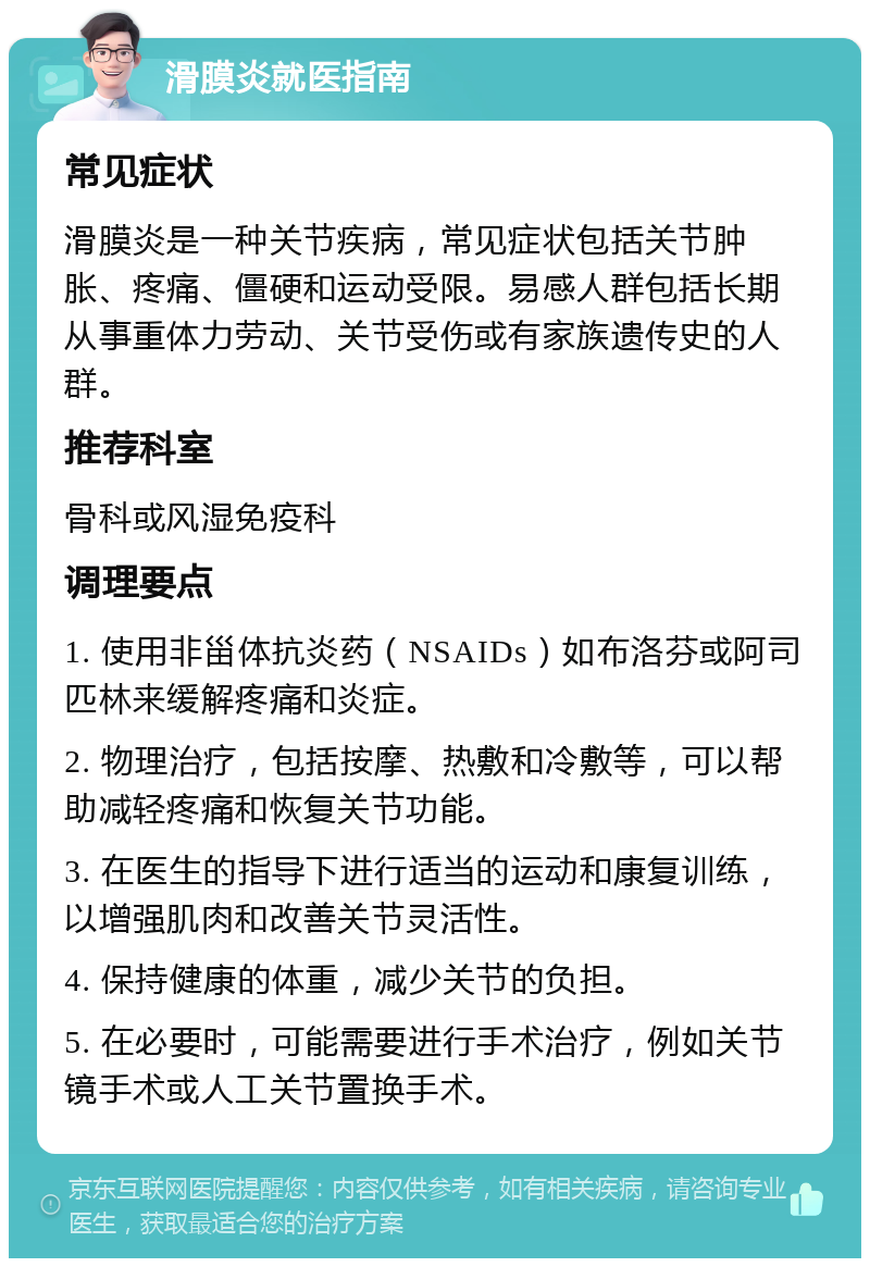 滑膜炎就医指南 常见症状 滑膜炎是一种关节疾病，常见症状包括关节肿胀、疼痛、僵硬和运动受限。易感人群包括长期从事重体力劳动、关节受伤或有家族遗传史的人群。 推荐科室 骨科或风湿免疫科 调理要点 1. 使用非甾体抗炎药（NSAIDs）如布洛芬或阿司匹林来缓解疼痛和炎症。 2. 物理治疗，包括按摩、热敷和冷敷等，可以帮助减轻疼痛和恢复关节功能。 3. 在医生的指导下进行适当的运动和康复训练，以增强肌肉和改善关节灵活性。 4. 保持健康的体重，减少关节的负担。 5. 在必要时，可能需要进行手术治疗，例如关节镜手术或人工关节置换手术。