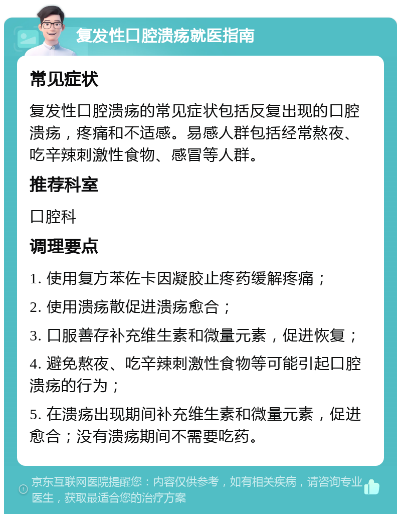 复发性口腔溃疡就医指南 常见症状 复发性口腔溃疡的常见症状包括反复出现的口腔溃疡，疼痛和不适感。易感人群包括经常熬夜、吃辛辣刺激性食物、感冒等人群。 推荐科室 口腔科 调理要点 1. 使用复方苯佐卡因凝胶止疼药缓解疼痛； 2. 使用溃疡散促进溃疡愈合； 3. 口服善存补充维生素和微量元素，促进恢复； 4. 避免熬夜、吃辛辣刺激性食物等可能引起口腔溃疡的行为； 5. 在溃疡出现期间补充维生素和微量元素，促进愈合；没有溃疡期间不需要吃药。