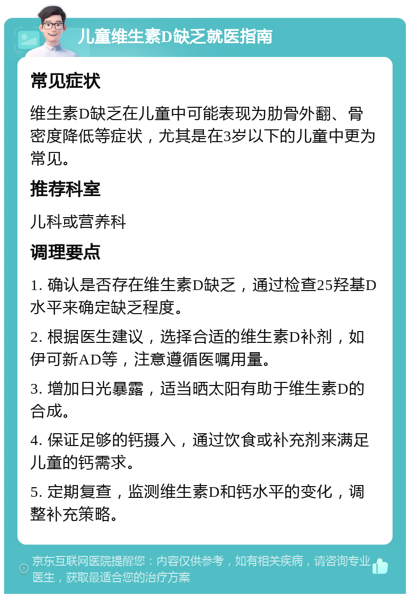 儿童维生素D缺乏就医指南 常见症状 维生素D缺乏在儿童中可能表现为肋骨外翻、骨密度降低等症状，尤其是在3岁以下的儿童中更为常见。 推荐科室 儿科或营养科 调理要点 1. 确认是否存在维生素D缺乏，通过检查25羟基D水平来确定缺乏程度。 2. 根据医生建议，选择合适的维生素D补剂，如伊可新AD等，注意遵循医嘱用量。 3. 增加日光暴露，适当晒太阳有助于维生素D的合成。 4. 保证足够的钙摄入，通过饮食或补充剂来满足儿童的钙需求。 5. 定期复查，监测维生素D和钙水平的变化，调整补充策略。