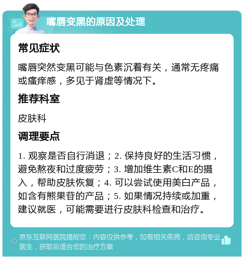 嘴唇变黑的原因及处理 常见症状 嘴唇突然变黑可能与色素沉着有关，通常无疼痛或瘙痒感，多见于肾虚等情况下。 推荐科室 皮肤科 调理要点 1. 观察是否自行消退；2. 保持良好的生活习惯，避免熬夜和过度疲劳；3. 增加维生素C和E的摄入，帮助皮肤恢复；4. 可以尝试使用美白产品，如含有熊果苷的产品；5. 如果情况持续或加重，建议就医，可能需要进行皮肤科检查和治疗。