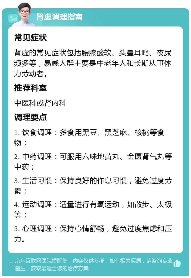 肾虚调理指南 常见症状 肾虚的常见症状包括腰膝酸软、头晕耳鸣、夜尿频多等，易感人群主要是中老年人和长期从事体力劳动者。 推荐科室 中医科或肾内科 调理要点 1. 饮食调理：多食用黑豆、黑芝麻、核桃等食物； 2. 中药调理：可服用六味地黄丸、金匮肾气丸等中药； 3. 生活习惯：保持良好的作息习惯，避免过度劳累； 4. 运动调理：适量进行有氧运动，如散步、太极等； 5. 心理调理：保持心情舒畅，避免过度焦虑和压力。