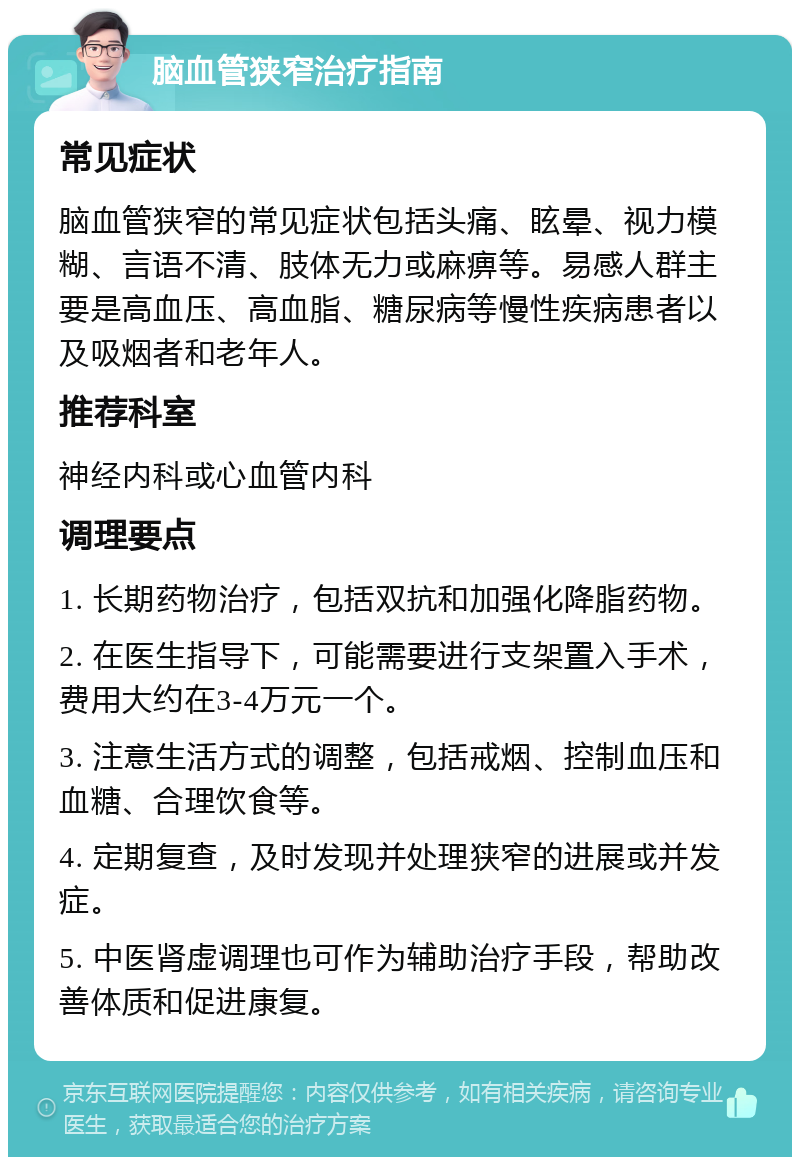 脑血管狭窄治疗指南 常见症状 脑血管狭窄的常见症状包括头痛、眩晕、视力模糊、言语不清、肢体无力或麻痹等。易感人群主要是高血压、高血脂、糖尿病等慢性疾病患者以及吸烟者和老年人。 推荐科室 神经内科或心血管内科 调理要点 1. 长期药物治疗，包括双抗和加强化降脂药物。 2. 在医生指导下，可能需要进行支架置入手术，费用大约在3-4万元一个。 3. 注意生活方式的调整，包括戒烟、控制血压和血糖、合理饮食等。 4. 定期复查，及时发现并处理狭窄的进展或并发症。 5. 中医肾虚调理也可作为辅助治疗手段，帮助改善体质和促进康复。