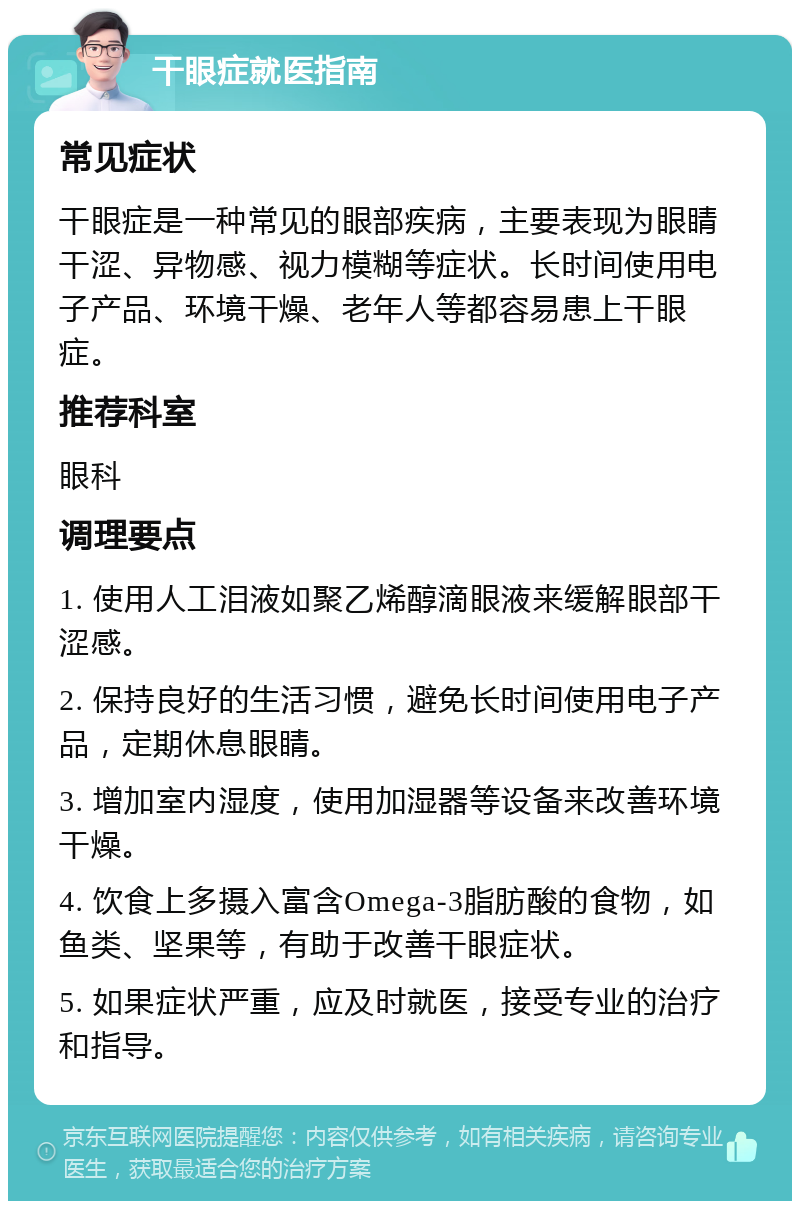 干眼症就医指南 常见症状 干眼症是一种常见的眼部疾病，主要表现为眼睛干涩、异物感、视力模糊等症状。长时间使用电子产品、环境干燥、老年人等都容易患上干眼症。 推荐科室 眼科 调理要点 1. 使用人工泪液如聚乙烯醇滴眼液来缓解眼部干涩感。 2. 保持良好的生活习惯，避免长时间使用电子产品，定期休息眼睛。 3. 增加室内湿度，使用加湿器等设备来改善环境干燥。 4. 饮食上多摄入富含Omega-3脂肪酸的食物，如鱼类、坚果等，有助于改善干眼症状。 5. 如果症状严重，应及时就医，接受专业的治疗和指导。