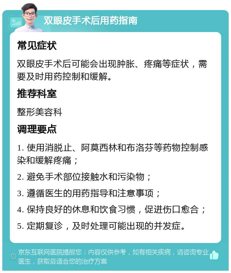 双眼皮手术后用药指南 常见症状 双眼皮手术后可能会出现肿胀、疼痛等症状，需要及时用药控制和缓解。 推荐科室 整形美容科 调理要点 1. 使用消脱止、阿莫西林和布洛芬等药物控制感染和缓解疼痛； 2. 避免手术部位接触水和污染物； 3. 遵循医生的用药指导和注意事项； 4. 保持良好的休息和饮食习惯，促进伤口愈合； 5. 定期复诊，及时处理可能出现的并发症。