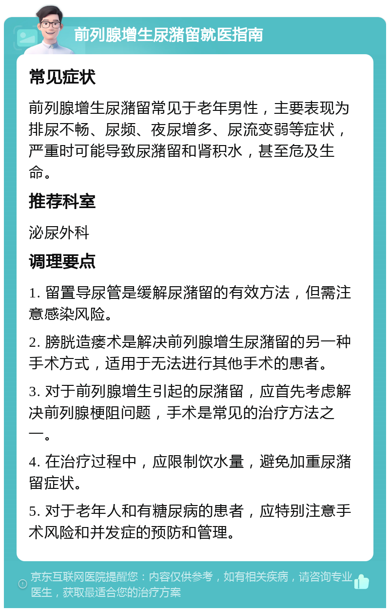 前列腺增生尿潴留就医指南 常见症状 前列腺增生尿潴留常见于老年男性，主要表现为排尿不畅、尿频、夜尿增多、尿流变弱等症状，严重时可能导致尿潴留和肾积水，甚至危及生命。 推荐科室 泌尿外科 调理要点 1. 留置导尿管是缓解尿潴留的有效方法，但需注意感染风险。 2. 膀胱造瘘术是解决前列腺增生尿潴留的另一种手术方式，适用于无法进行其他手术的患者。 3. 对于前列腺增生引起的尿潴留，应首先考虑解决前列腺梗阻问题，手术是常见的治疗方法之一。 4. 在治疗过程中，应限制饮水量，避免加重尿潴留症状。 5. 对于老年人和有糖尿病的患者，应特别注意手术风险和并发症的预防和管理。