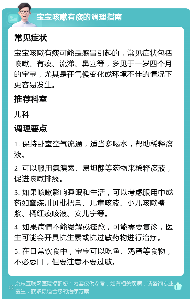 宝宝咳嗽有痰的调理指南 常见症状 宝宝咳嗽有痰可能是感冒引起的，常见症状包括咳嗽、有痰、流涕、鼻塞等，多见于一岁四个月的宝宝，尤其是在气候变化或环境不佳的情况下更容易发生。 推荐科室 儿科 调理要点 1. 保持卧室空气流通，适当多喝水，帮助稀释痰液。 2. 可以服用氨溴索、易坦静等药物来稀释痰液，促进咳嗽排痰。 3. 如果咳嗽影响睡眠和生活，可以考虑服用中成药如蜜炼川贝枇杷膏、儿童咳液、小儿咳嗽糖浆、橘红痰咳液、安儿宁等。 4. 如果病情不能缓解或痊愈，可能需要复诊，医生可能会开具抗生素或抗过敏药物进行治疗。 5. 在日常饮食中，宝宝可以吃鱼、鸡蛋等食物，不必忌口，但要注意不要过敏。