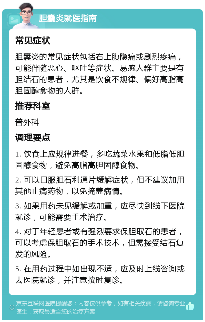 胆囊炎就医指南 常见症状 胆囊炎的常见症状包括右上腹隐痛或剧烈疼痛，可能伴随恶心、呕吐等症状。易感人群主要是有胆结石的患者，尤其是饮食不规律、偏好高脂高胆固醇食物的人群。 推荐科室 普外科 调理要点 1. 饮食上应规律进餐，多吃蔬菜水果和低脂低胆固醇食物，避免高脂高胆固醇食物。 2. 可以口服胆石利通片缓解症状，但不建议加用其他止痛药物，以免掩盖病情。 3. 如果用药未见缓解或加重，应尽快到线下医院就诊，可能需要手术治疗。 4. 对于年轻患者或有强烈要求保胆取石的患者，可以考虑保胆取石的手术技术，但需接受结石复发的风险。 5. 在用药过程中如出现不适，应及时上线咨询或去医院就诊，并注意按时复诊。