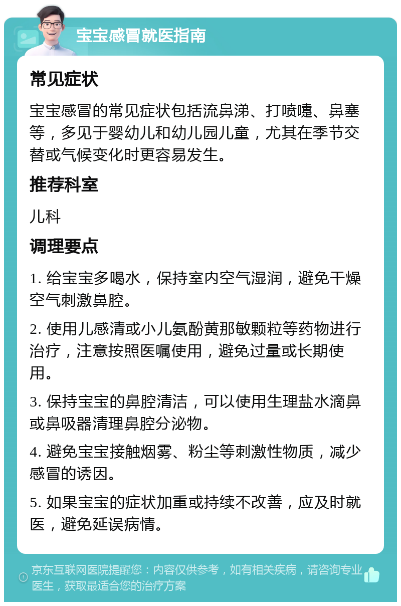 宝宝感冒就医指南 常见症状 宝宝感冒的常见症状包括流鼻涕、打喷嚏、鼻塞等，多见于婴幼儿和幼儿园儿童，尤其在季节交替或气候变化时更容易发生。 推荐科室 儿科 调理要点 1. 给宝宝多喝水，保持室内空气湿润，避免干燥空气刺激鼻腔。 2. 使用儿感清或小儿氨酚黄那敏颗粒等药物进行治疗，注意按照医嘱使用，避免过量或长期使用。 3. 保持宝宝的鼻腔清洁，可以使用生理盐水滴鼻或鼻吸器清理鼻腔分泌物。 4. 避免宝宝接触烟雾、粉尘等刺激性物质，减少感冒的诱因。 5. 如果宝宝的症状加重或持续不改善，应及时就医，避免延误病情。