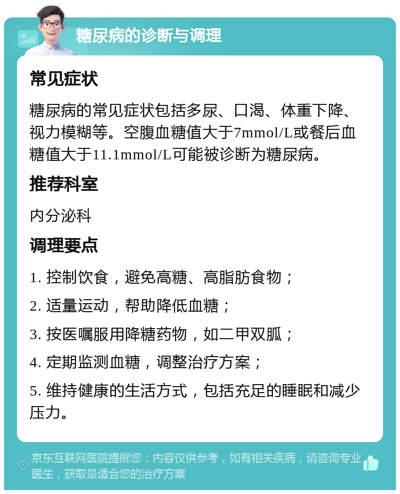 糖尿病的诊断与调理 常见症状 糖尿病的常见症状包括多尿、口渴、体重下降、视力模糊等。空腹血糖值大于7mmol/L或餐后血糖值大于11.1mmol/L可能被诊断为糖尿病。 推荐科室 内分泌科 调理要点 1. 控制饮食，避免高糖、高脂肪食物； 2. 适量运动，帮助降低血糖； 3. 按医嘱服用降糖药物，如二甲双胍； 4. 定期监测血糖，调整治疗方案； 5. 维持健康的生活方式，包括充足的睡眠和减少压力。