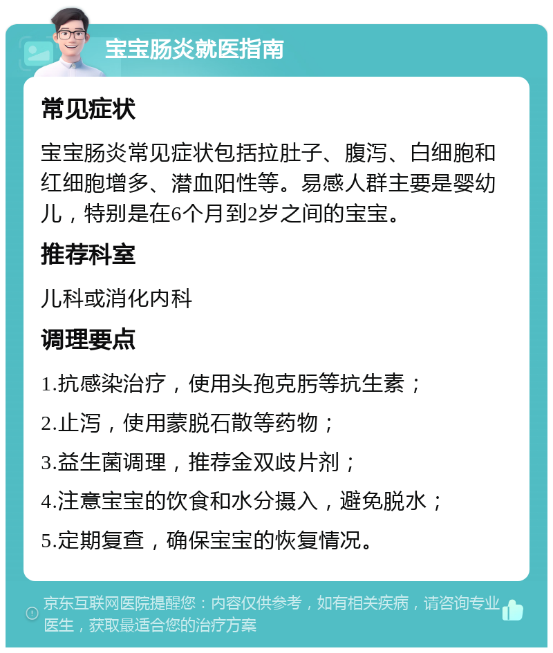 宝宝肠炎就医指南 常见症状 宝宝肠炎常见症状包括拉肚子、腹泻、白细胞和红细胞增多、潜血阳性等。易感人群主要是婴幼儿，特别是在6个月到2岁之间的宝宝。 推荐科室 儿科或消化内科 调理要点 1.抗感染治疗，使用头孢克肟等抗生素； 2.止泻，使用蒙脱石散等药物； 3.益生菌调理，推荐金双歧片剂； 4.注意宝宝的饮食和水分摄入，避免脱水； 5.定期复查，确保宝宝的恢复情况。