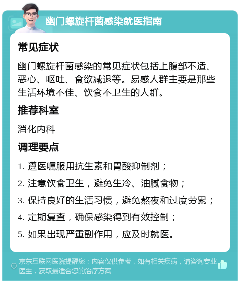 幽门螺旋杆菌感染就医指南 常见症状 幽门螺旋杆菌感染的常见症状包括上腹部不适、恶心、呕吐、食欲减退等。易感人群主要是那些生活环境不佳、饮食不卫生的人群。 推荐科室 消化内科 调理要点 1. 遵医嘱服用抗生素和胃酸抑制剂； 2. 注意饮食卫生，避免生冷、油腻食物； 3. 保持良好的生活习惯，避免熬夜和过度劳累； 4. 定期复查，确保感染得到有效控制； 5. 如果出现严重副作用，应及时就医。