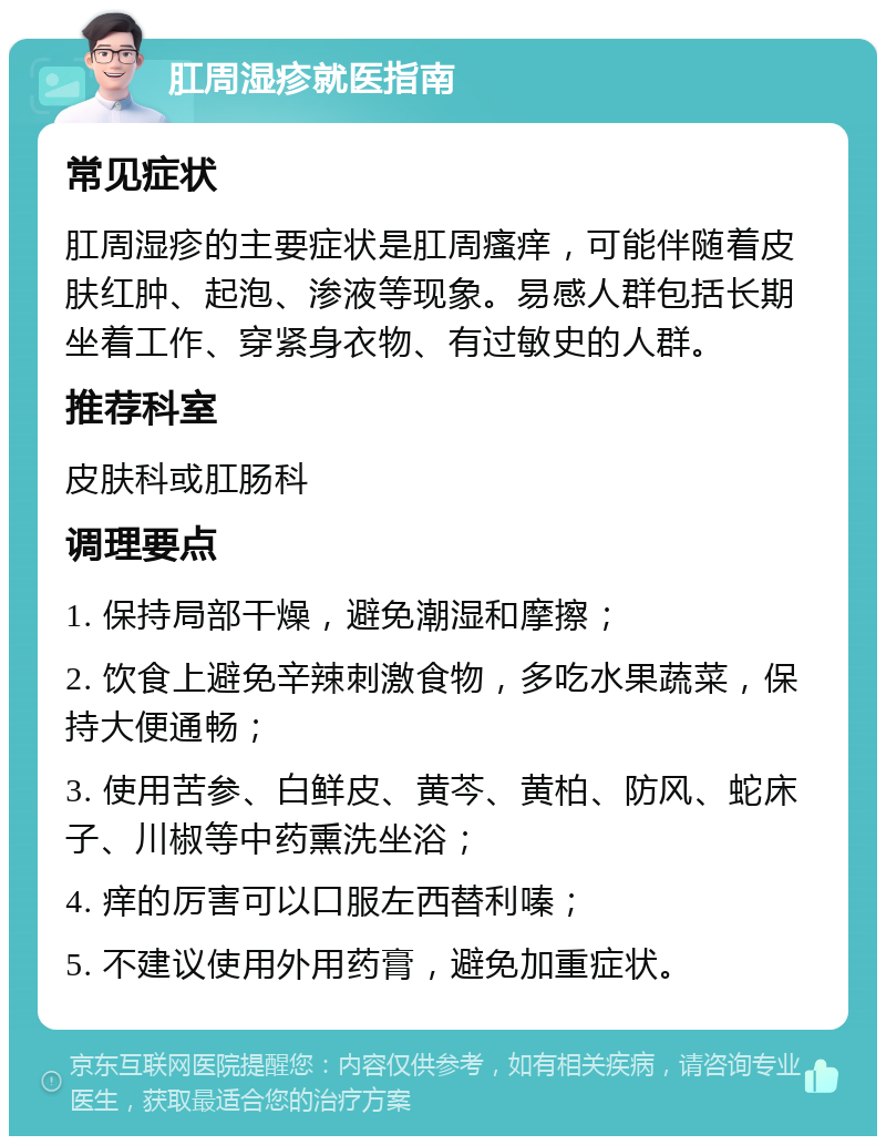 肛周湿疹就医指南 常见症状 肛周湿疹的主要症状是肛周瘙痒，可能伴随着皮肤红肿、起泡、渗液等现象。易感人群包括长期坐着工作、穿紧身衣物、有过敏史的人群。 推荐科室 皮肤科或肛肠科 调理要点 1. 保持局部干燥，避免潮湿和摩擦； 2. 饮食上避免辛辣刺激食物，多吃水果蔬菜，保持大便通畅； 3. 使用苦参、白鲜皮、黄芩、黄柏、防风、蛇床子、川椒等中药熏洗坐浴； 4. 痒的厉害可以口服左西替利嗪； 5. 不建议使用外用药膏，避免加重症状。