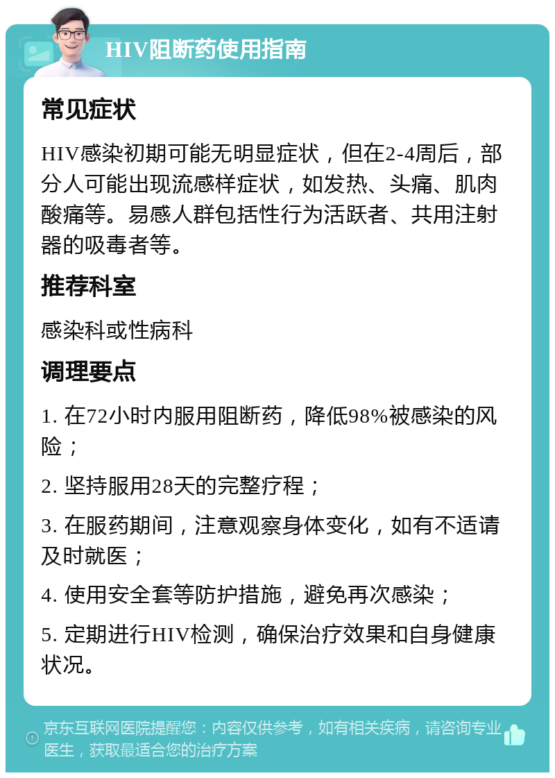 HIV阻断药使用指南 常见症状 HIV感染初期可能无明显症状，但在2-4周后，部分人可能出现流感样症状，如发热、头痛、肌肉酸痛等。易感人群包括性行为活跃者、共用注射器的吸毒者等。 推荐科室 感染科或性病科 调理要点 1. 在72小时内服用阻断药，降低98%被感染的风险； 2. 坚持服用28天的完整疗程； 3. 在服药期间，注意观察身体变化，如有不适请及时就医； 4. 使用安全套等防护措施，避免再次感染； 5. 定期进行HIV检测，确保治疗效果和自身健康状况。