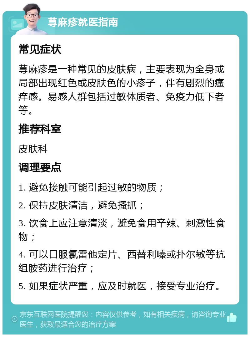 荨麻疹就医指南 常见症状 荨麻疹是一种常见的皮肤病，主要表现为全身或局部出现红色或皮肤色的小疹子，伴有剧烈的瘙痒感。易感人群包括过敏体质者、免疫力低下者等。 推荐科室 皮肤科 调理要点 1. 避免接触可能引起过敏的物质； 2. 保持皮肤清洁，避免搔抓； 3. 饮食上应注意清淡，避免食用辛辣、刺激性食物； 4. 可以口服氯雷他定片、西替利嗪或扑尔敏等抗组胺药进行治疗； 5. 如果症状严重，应及时就医，接受专业治疗。