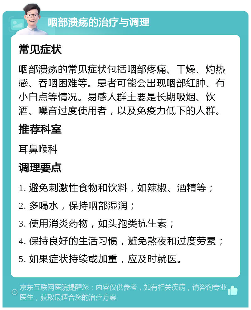 咽部溃疡的治疗与调理 常见症状 咽部溃疡的常见症状包括咽部疼痛、干燥、灼热感、吞咽困难等。患者可能会出现咽部红肿、有小白点等情况。易感人群主要是长期吸烟、饮酒、嗓音过度使用者，以及免疫力低下的人群。 推荐科室 耳鼻喉科 调理要点 1. 避免刺激性食物和饮料，如辣椒、酒精等； 2. 多喝水，保持咽部湿润； 3. 使用消炎药物，如头孢类抗生素； 4. 保持良好的生活习惯，避免熬夜和过度劳累； 5. 如果症状持续或加重，应及时就医。