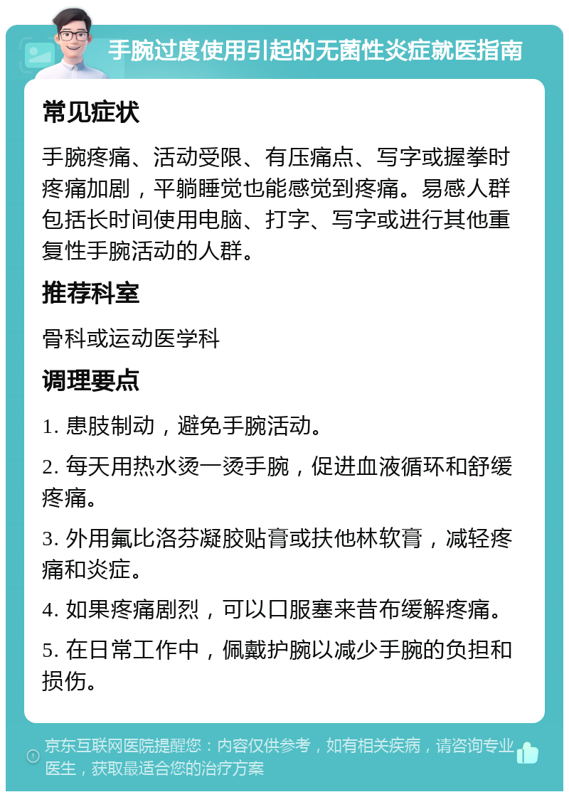 手腕过度使用引起的无菌性炎症就医指南 常见症状 手腕疼痛、活动受限、有压痛点、写字或握拳时疼痛加剧，平躺睡觉也能感觉到疼痛。易感人群包括长时间使用电脑、打字、写字或进行其他重复性手腕活动的人群。 推荐科室 骨科或运动医学科 调理要点 1. 患肢制动，避免手腕活动。 2. 每天用热水烫一烫手腕，促进血液循环和舒缓疼痛。 3. 外用氟比洛芬凝胶贴膏或扶他林软膏，减轻疼痛和炎症。 4. 如果疼痛剧烈，可以口服塞来昔布缓解疼痛。 5. 在日常工作中，佩戴护腕以减少手腕的负担和损伤。