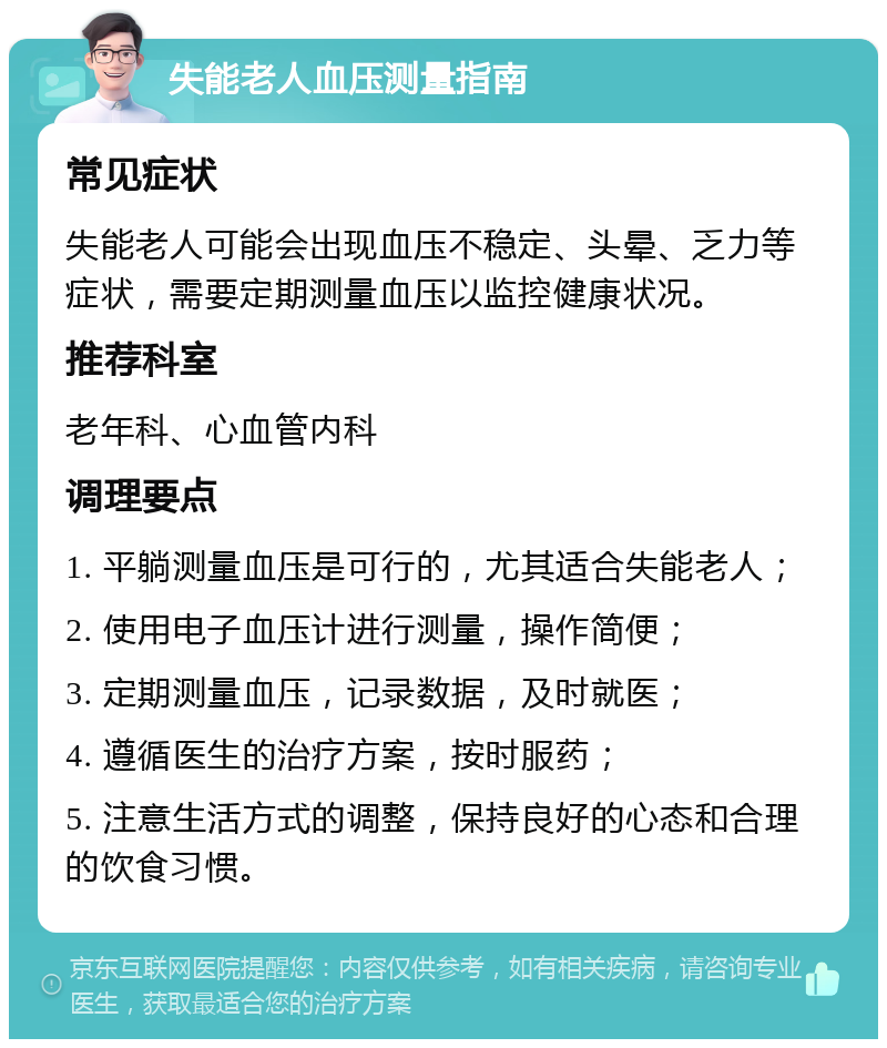 失能老人血压测量指南 常见症状 失能老人可能会出现血压不稳定、头晕、乏力等症状，需要定期测量血压以监控健康状况。 推荐科室 老年科、心血管内科 调理要点 1. 平躺测量血压是可行的，尤其适合失能老人； 2. 使用电子血压计进行测量，操作简便； 3. 定期测量血压，记录数据，及时就医； 4. 遵循医生的治疗方案，按时服药； 5. 注意生活方式的调整，保持良好的心态和合理的饮食习惯。