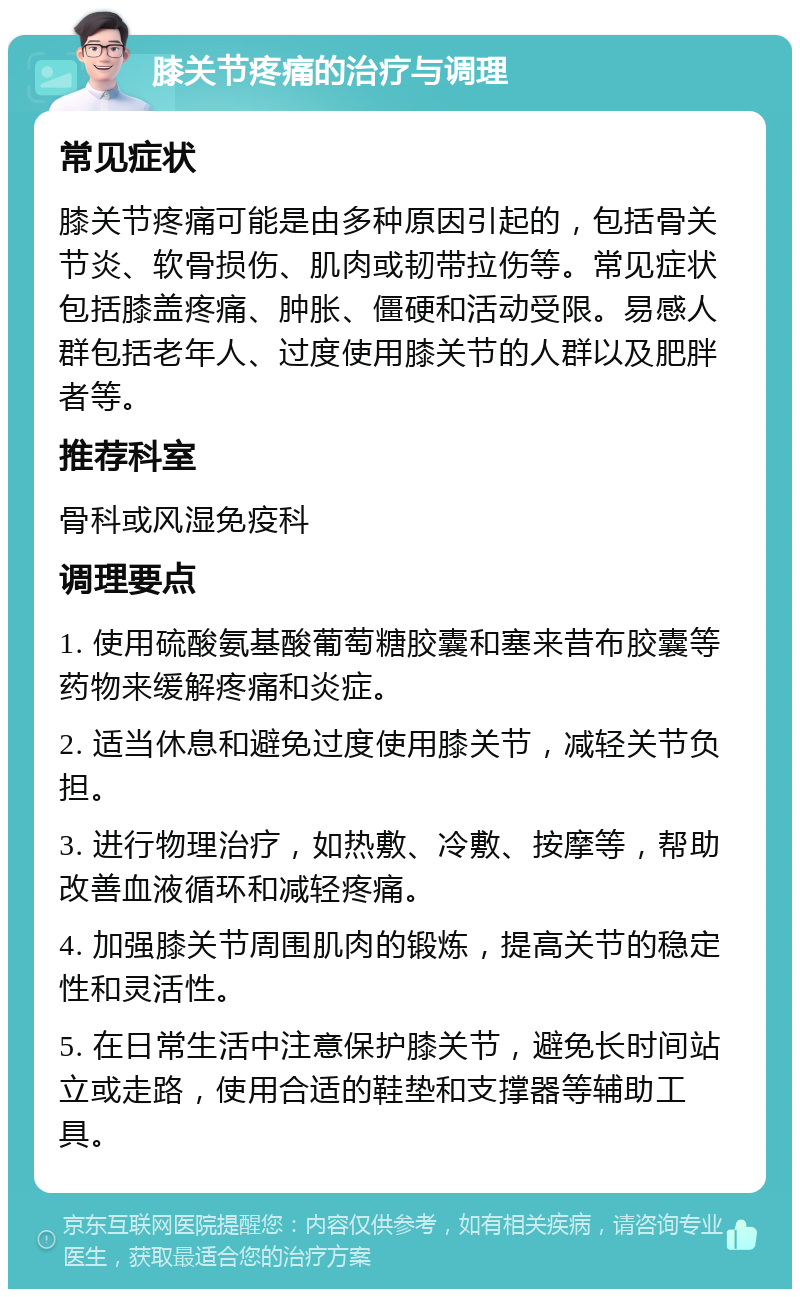 膝关节疼痛的治疗与调理 常见症状 膝关节疼痛可能是由多种原因引起的，包括骨关节炎、软骨损伤、肌肉或韧带拉伤等。常见症状包括膝盖疼痛、肿胀、僵硬和活动受限。易感人群包括老年人、过度使用膝关节的人群以及肥胖者等。 推荐科室 骨科或风湿免疫科 调理要点 1. 使用硫酸氨基酸葡萄糖胶囊和塞来昔布胶囊等药物来缓解疼痛和炎症。 2. 适当休息和避免过度使用膝关节，减轻关节负担。 3. 进行物理治疗，如热敷、冷敷、按摩等，帮助改善血液循环和减轻疼痛。 4. 加强膝关节周围肌肉的锻炼，提高关节的稳定性和灵活性。 5. 在日常生活中注意保护膝关节，避免长时间站立或走路，使用合适的鞋垫和支撑器等辅助工具。