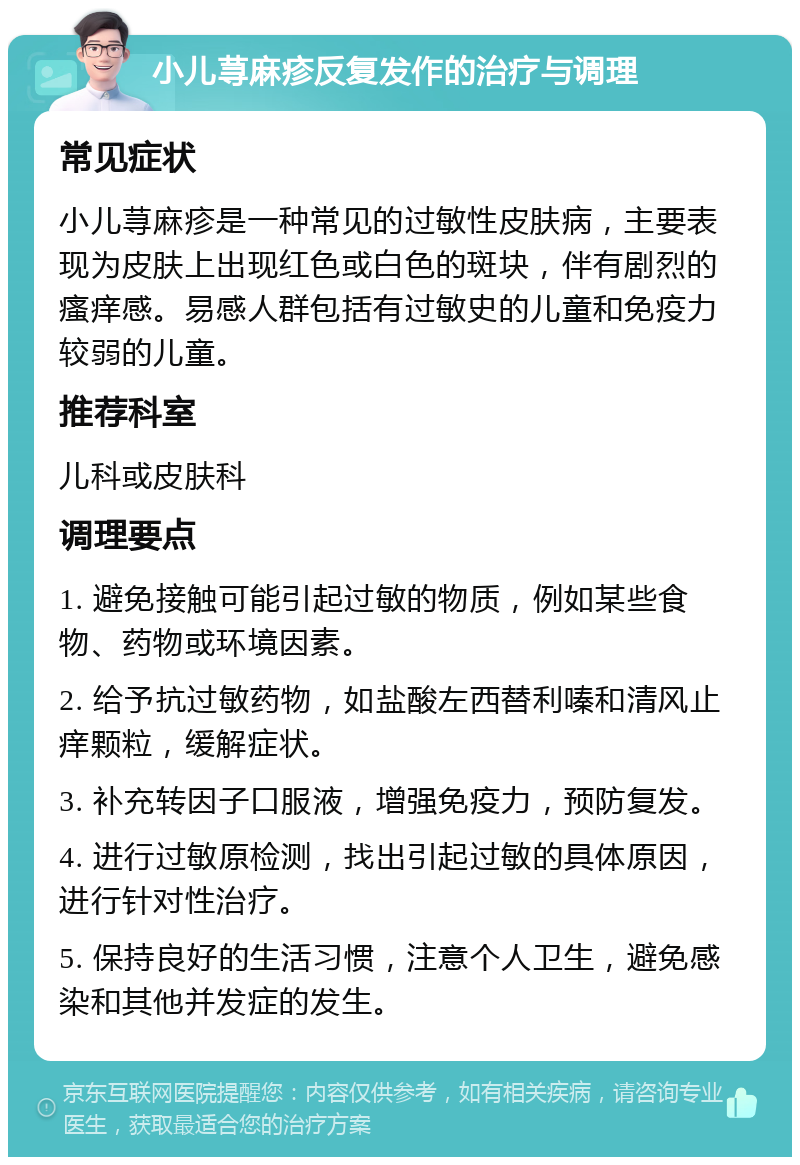 小儿荨麻疹反复发作的治疗与调理 常见症状 小儿荨麻疹是一种常见的过敏性皮肤病，主要表现为皮肤上出现红色或白色的斑块，伴有剧烈的瘙痒感。易感人群包括有过敏史的儿童和免疫力较弱的儿童。 推荐科室 儿科或皮肤科 调理要点 1. 避免接触可能引起过敏的物质，例如某些食物、药物或环境因素。 2. 给予抗过敏药物，如盐酸左西替利嗪和清风止痒颗粒，缓解症状。 3. 补充转因子口服液，增强免疫力，预防复发。 4. 进行过敏原检测，找出引起过敏的具体原因，进行针对性治疗。 5. 保持良好的生活习惯，注意个人卫生，避免感染和其他并发症的发生。