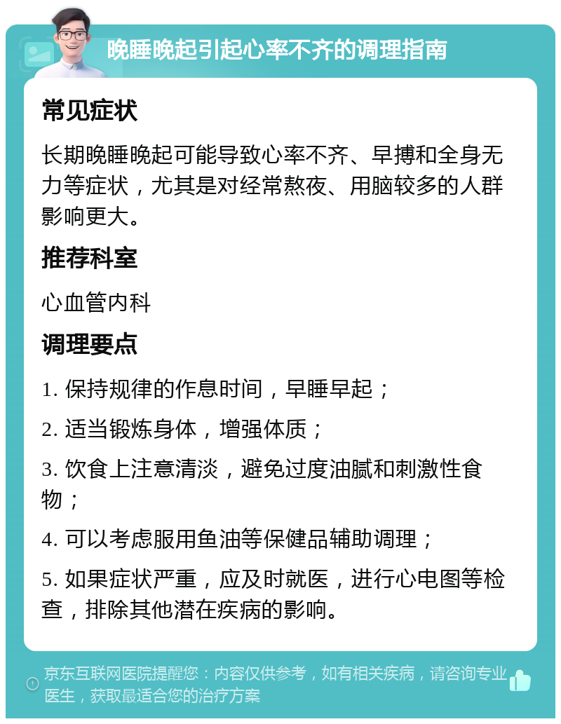 晚睡晚起引起心率不齐的调理指南 常见症状 长期晚睡晚起可能导致心率不齐、早搏和全身无力等症状，尤其是对经常熬夜、用脑较多的人群影响更大。 推荐科室 心血管内科 调理要点 1. 保持规律的作息时间，早睡早起； 2. 适当锻炼身体，增强体质； 3. 饮食上注意清淡，避免过度油腻和刺激性食物； 4. 可以考虑服用鱼油等保健品辅助调理； 5. 如果症状严重，应及时就医，进行心电图等检查，排除其他潜在疾病的影响。