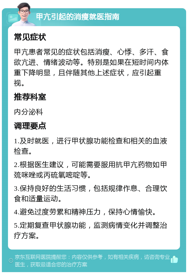 甲亢引起的消瘦就医指南 常见症状 甲亢患者常见的症状包括消瘦、心悸、多汗、食欲亢进、情绪波动等。特别是如果在短时间内体重下降明显，且伴随其他上述症状，应引起重视。 推荐科室 内分泌科 调理要点 1.及时就医，进行甲状腺功能检查和相关的血液检查。 2.根据医生建议，可能需要服用抗甲亢药物如甲巯咪唑或丙硫氧嘧啶等。 3.保持良好的生活习惯，包括规律作息、合理饮食和适量运动。 4.避免过度劳累和精神压力，保持心情愉快。 5.定期复查甲状腺功能，监测病情变化并调整治疗方案。