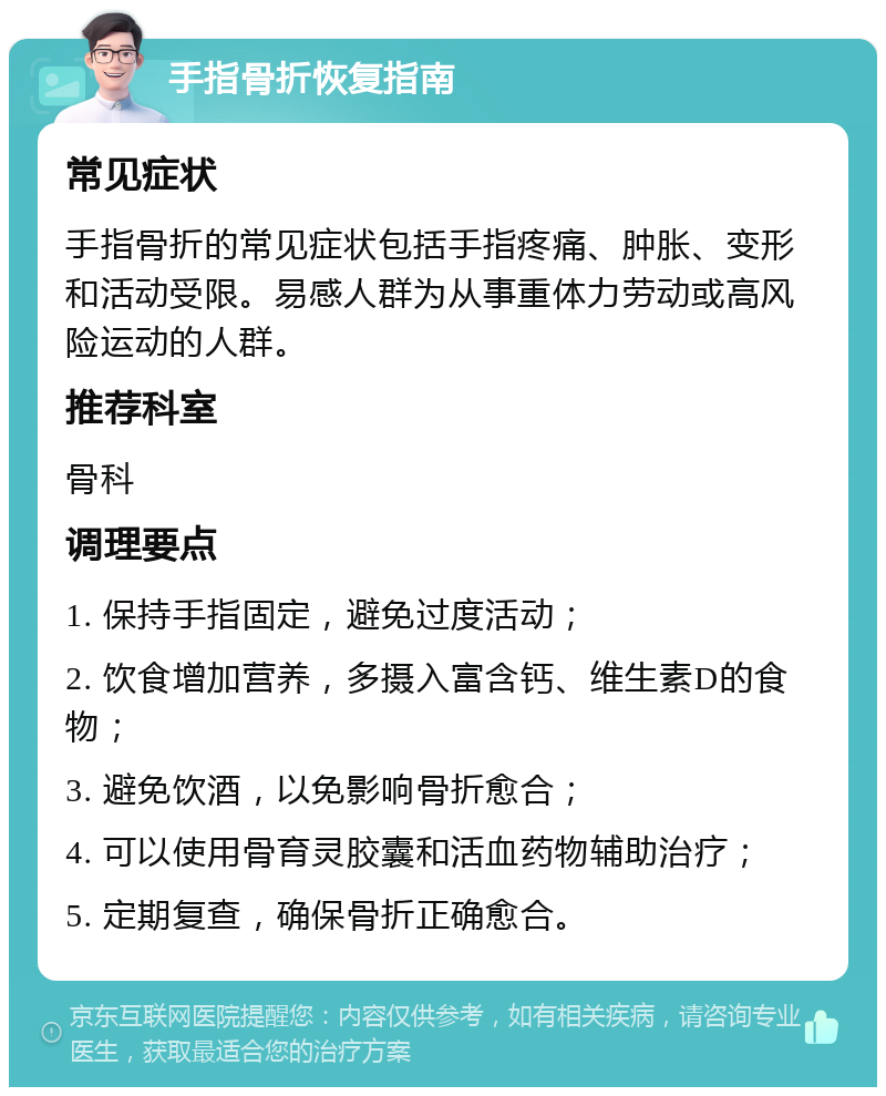 手指骨折恢复指南 常见症状 手指骨折的常见症状包括手指疼痛、肿胀、变形和活动受限。易感人群为从事重体力劳动或高风险运动的人群。 推荐科室 骨科 调理要点 1. 保持手指固定，避免过度活动； 2. 饮食增加营养，多摄入富含钙、维生素D的食物； 3. 避免饮酒，以免影响骨折愈合； 4. 可以使用骨育灵胶囊和活血药物辅助治疗； 5. 定期复查，确保骨折正确愈合。