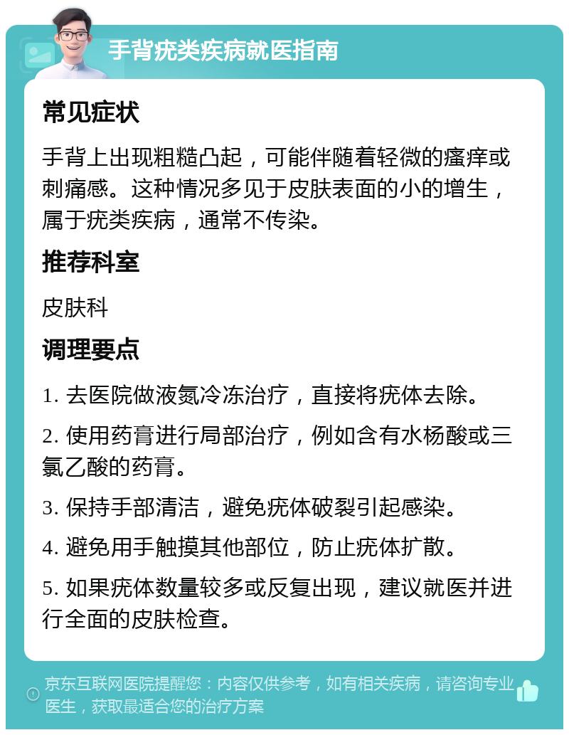 手背疣类疾病就医指南 常见症状 手背上出现粗糙凸起，可能伴随着轻微的瘙痒或刺痛感。这种情况多见于皮肤表面的小的增生，属于疣类疾病，通常不传染。 推荐科室 皮肤科 调理要点 1. 去医院做液氮冷冻治疗，直接将疣体去除。 2. 使用药膏进行局部治疗，例如含有水杨酸或三氯乙酸的药膏。 3. 保持手部清洁，避免疣体破裂引起感染。 4. 避免用手触摸其他部位，防止疣体扩散。 5. 如果疣体数量较多或反复出现，建议就医并进行全面的皮肤检查。