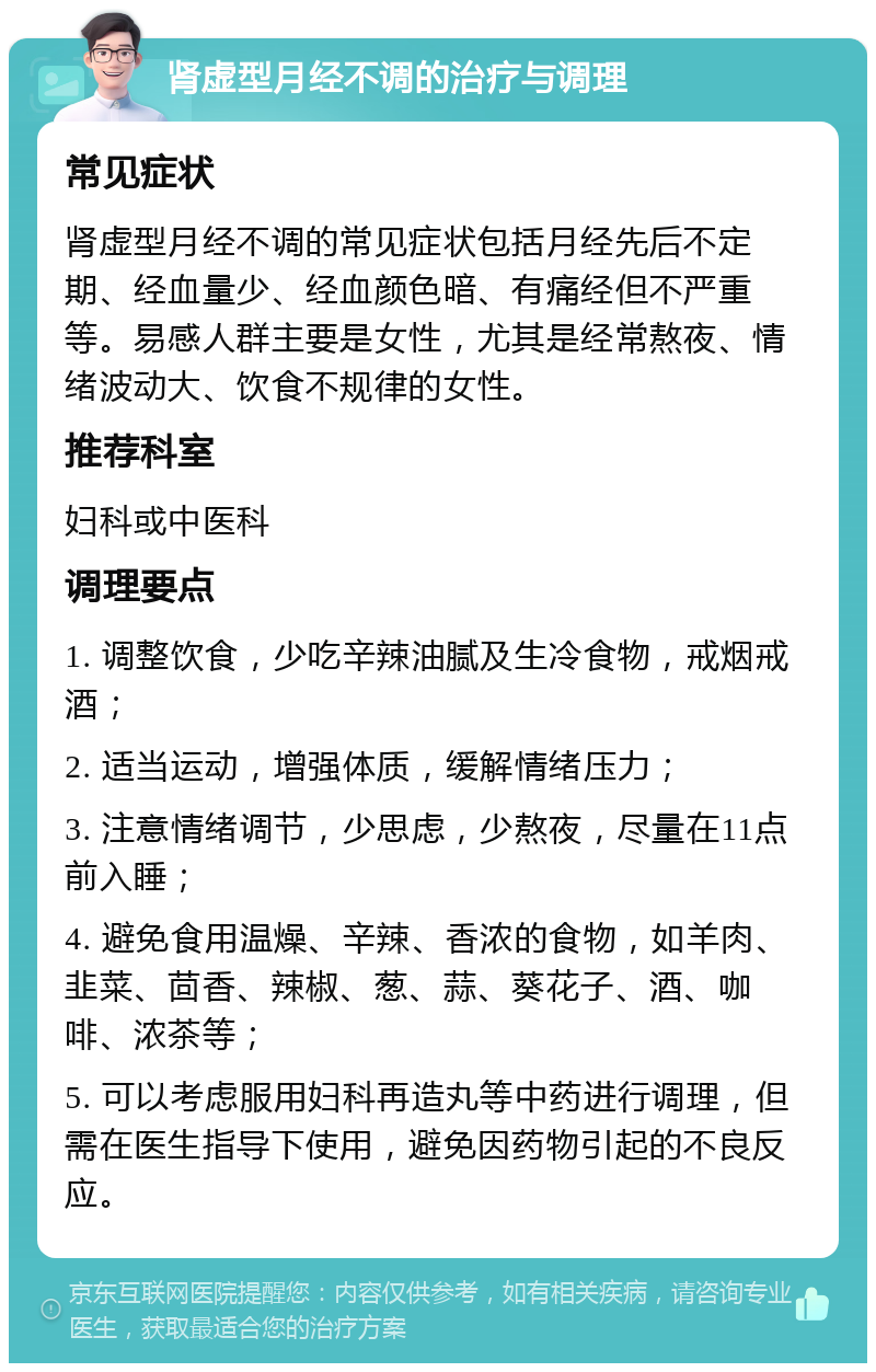 肾虚型月经不调的治疗与调理 常见症状 肾虚型月经不调的常见症状包括月经先后不定期、经血量少、经血颜色暗、有痛经但不严重等。易感人群主要是女性，尤其是经常熬夜、情绪波动大、饮食不规律的女性。 推荐科室 妇科或中医科 调理要点 1. 调整饮食，少吃辛辣油腻及生冷食物，戒烟戒酒； 2. 适当运动，增强体质，缓解情绪压力； 3. 注意情绪调节，少思虑，少熬夜，尽量在11点前入睡； 4. 避免食用温燥、辛辣、香浓的食物，如羊肉、韭菜、茴香、辣椒、葱、蒜、葵花子、酒、咖啡、浓茶等； 5. 可以考虑服用妇科再造丸等中药进行调理，但需在医生指导下使用，避免因药物引起的不良反应。