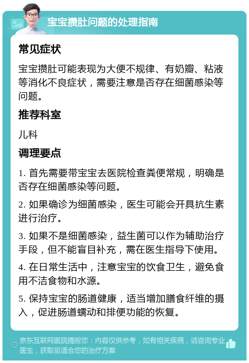 宝宝攒肚问题的处理指南 常见症状 宝宝攒肚可能表现为大便不规律、有奶瓣、粘液等消化不良症状，需要注意是否存在细菌感染等问题。 推荐科室 儿科 调理要点 1. 首先需要带宝宝去医院检查粪便常规，明确是否存在细菌感染等问题。 2. 如果确诊为细菌感染，医生可能会开具抗生素进行治疗。 3. 如果不是细菌感染，益生菌可以作为辅助治疗手段，但不能盲目补充，需在医生指导下使用。 4. 在日常生活中，注意宝宝的饮食卫生，避免食用不洁食物和水源。 5. 保持宝宝的肠道健康，适当增加膳食纤维的摄入，促进肠道蠕动和排便功能的恢复。