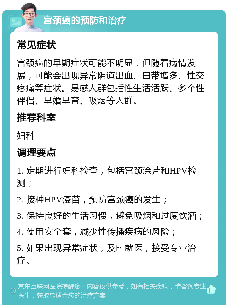 宫颈癌的预防和治疗 常见症状 宫颈癌的早期症状可能不明显，但随着病情发展，可能会出现异常阴道出血、白带增多、性交疼痛等症状。易感人群包括性生活活跃、多个性伴侣、早婚早育、吸烟等人群。 推荐科室 妇科 调理要点 1. 定期进行妇科检查，包括宫颈涂片和HPV检测； 2. 接种HPV疫苗，预防宫颈癌的发生； 3. 保持良好的生活习惯，避免吸烟和过度饮酒； 4. 使用安全套，减少性传播疾病的风险； 5. 如果出现异常症状，及时就医，接受专业治疗。