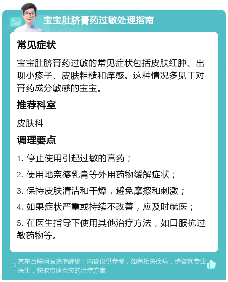 宝宝肚脐膏药过敏处理指南 常见症状 宝宝肚脐膏药过敏的常见症状包括皮肤红肿、出现小疹子、皮肤粗糙和痒感。这种情况多见于对膏药成分敏感的宝宝。 推荐科室 皮肤科 调理要点 1. 停止使用引起过敏的膏药； 2. 使用地奈德乳膏等外用药物缓解症状； 3. 保持皮肤清洁和干燥，避免摩擦和刺激； 4. 如果症状严重或持续不改善，应及时就医； 5. 在医生指导下使用其他治疗方法，如口服抗过敏药物等。