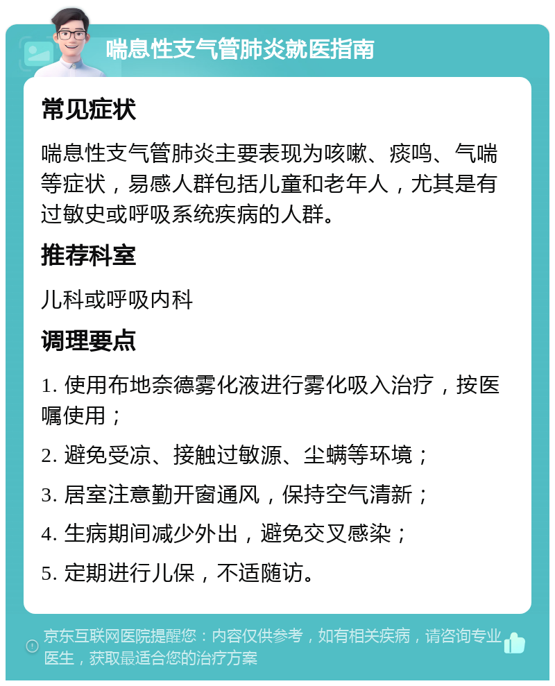 喘息性支气管肺炎就医指南 常见症状 喘息性支气管肺炎主要表现为咳嗽、痰鸣、气喘等症状，易感人群包括儿童和老年人，尤其是有过敏史或呼吸系统疾病的人群。 推荐科室 儿科或呼吸内科 调理要点 1. 使用布地奈德雾化液进行雾化吸入治疗，按医嘱使用； 2. 避免受凉、接触过敏源、尘螨等环境； 3. 居室注意勤开窗通风，保持空气清新； 4. 生病期间减少外出，避免交叉感染； 5. 定期进行儿保，不适随访。