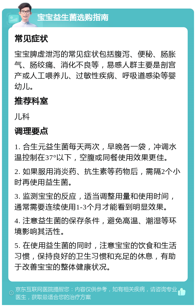 宝宝益生菌选购指南 常见症状 宝宝脾虚泄泻的常见症状包括腹泻、便秘、肠胀气、肠绞痛、消化不良等，易感人群主要是剖宫产或人工喂养儿、过敏性疾病、呼吸道感染等婴幼儿。 推荐科室 儿科 调理要点 1. 合生元益生菌每天两次，早晚各一袋，冲调水温控制在37°以下，空腹或同餐使用效果更佳。 2. 如果服用消炎药、抗生素等药物后，需隔2个小时再使用益生菌。 3. 监测宝宝的反应，适当调整用量和使用时间，通常需要连续使用1-3个月才能看到明显效果。 4. 注意益生菌的保存条件，避免高温、潮湿等环境影响其活性。 5. 在使用益生菌的同时，注意宝宝的饮食和生活习惯，保持良好的卫生习惯和充足的休息，有助于改善宝宝的整体健康状况。