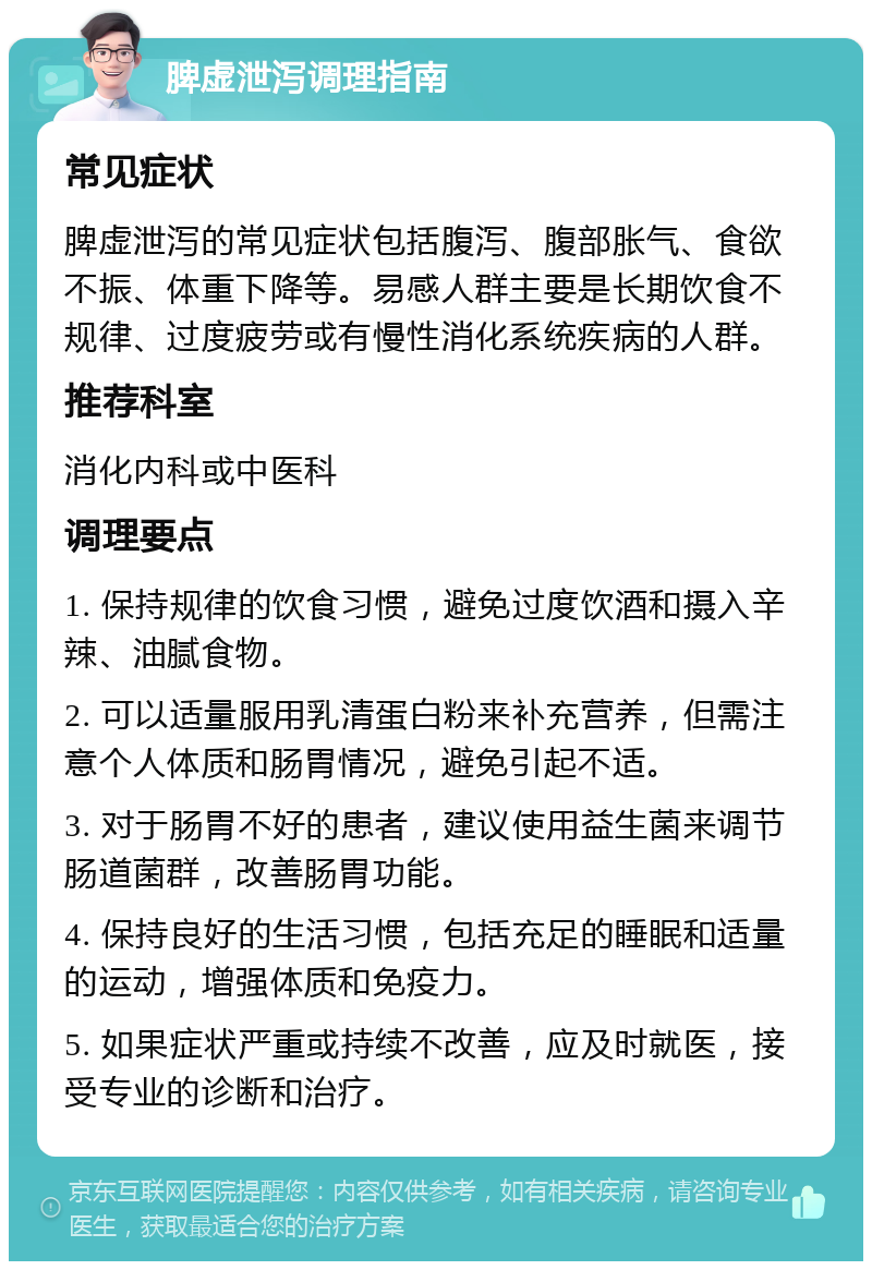 脾虚泄泻调理指南 常见症状 脾虚泄泻的常见症状包括腹泻、腹部胀气、食欲不振、体重下降等。易感人群主要是长期饮食不规律、过度疲劳或有慢性消化系统疾病的人群。 推荐科室 消化内科或中医科 调理要点 1. 保持规律的饮食习惯，避免过度饮酒和摄入辛辣、油腻食物。 2. 可以适量服用乳清蛋白粉来补充营养，但需注意个人体质和肠胃情况，避免引起不适。 3. 对于肠胃不好的患者，建议使用益生菌来调节肠道菌群，改善肠胃功能。 4. 保持良好的生活习惯，包括充足的睡眠和适量的运动，增强体质和免疫力。 5. 如果症状严重或持续不改善，应及时就医，接受专业的诊断和治疗。