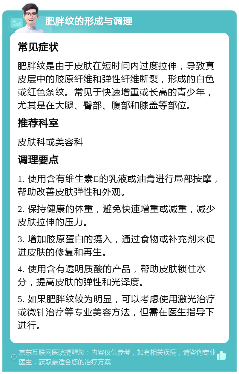 肥胖纹的形成与调理 常见症状 肥胖纹是由于皮肤在短时间内过度拉伸，导致真皮层中的胶原纤维和弹性纤维断裂，形成的白色或红色条纹。常见于快速增重或长高的青少年，尤其是在大腿、臀部、腹部和膝盖等部位。 推荐科室 皮肤科或美容科 调理要点 1. 使用含有维生素E的乳液或油膏进行局部按摩，帮助改善皮肤弹性和外观。 2. 保持健康的体重，避免快速增重或减重，减少皮肤拉伸的压力。 3. 增加胶原蛋白的摄入，通过食物或补充剂来促进皮肤的修复和再生。 4. 使用含有透明质酸的产品，帮助皮肤锁住水分，提高皮肤的弹性和光泽度。 5. 如果肥胖纹较为明显，可以考虑使用激光治疗或微针治疗等专业美容方法，但需在医生指导下进行。