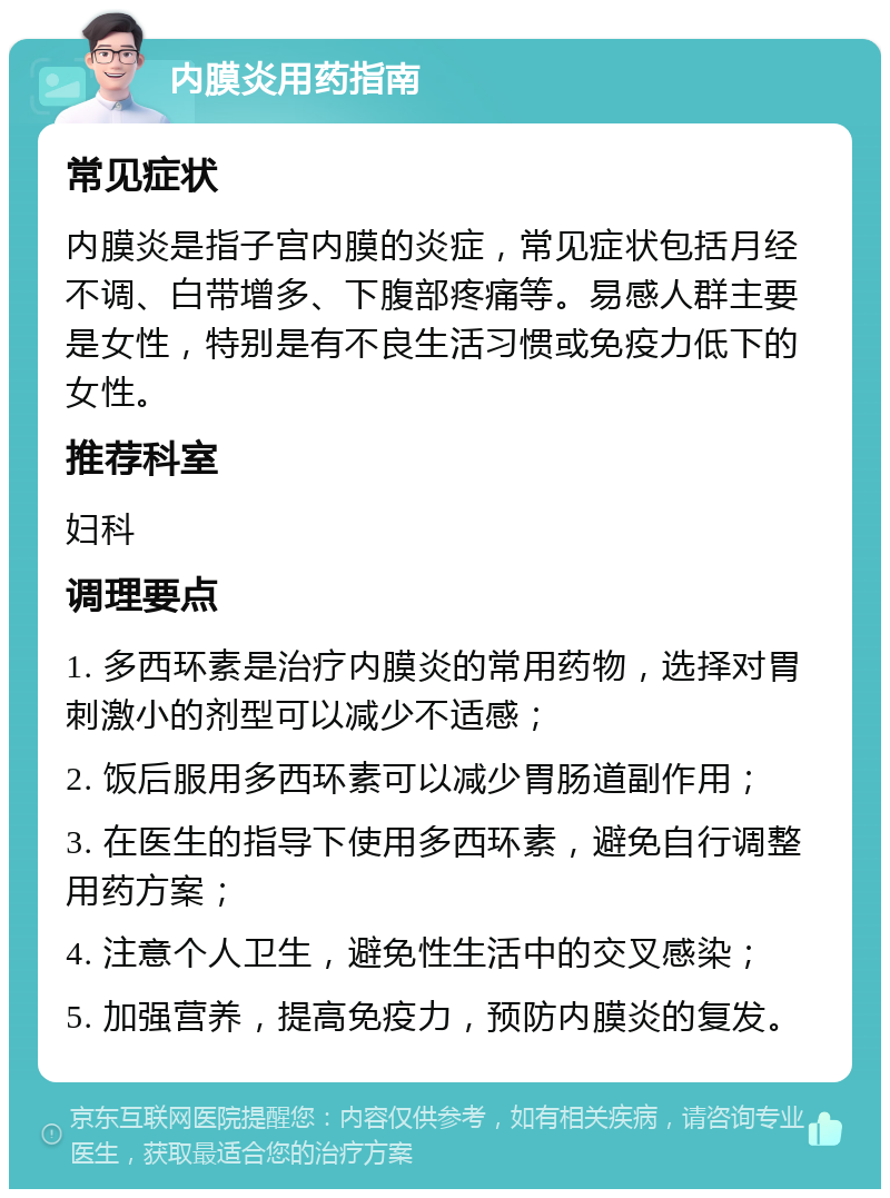 内膜炎用药指南 常见症状 内膜炎是指子宫内膜的炎症，常见症状包括月经不调、白带增多、下腹部疼痛等。易感人群主要是女性，特别是有不良生活习惯或免疫力低下的女性。 推荐科室 妇科 调理要点 1. 多西环素是治疗内膜炎的常用药物，选择对胃刺激小的剂型可以减少不适感； 2. 饭后服用多西环素可以减少胃肠道副作用； 3. 在医生的指导下使用多西环素，避免自行调整用药方案； 4. 注意个人卫生，避免性生活中的交叉感染； 5. 加强营养，提高免疫力，预防内膜炎的复发。